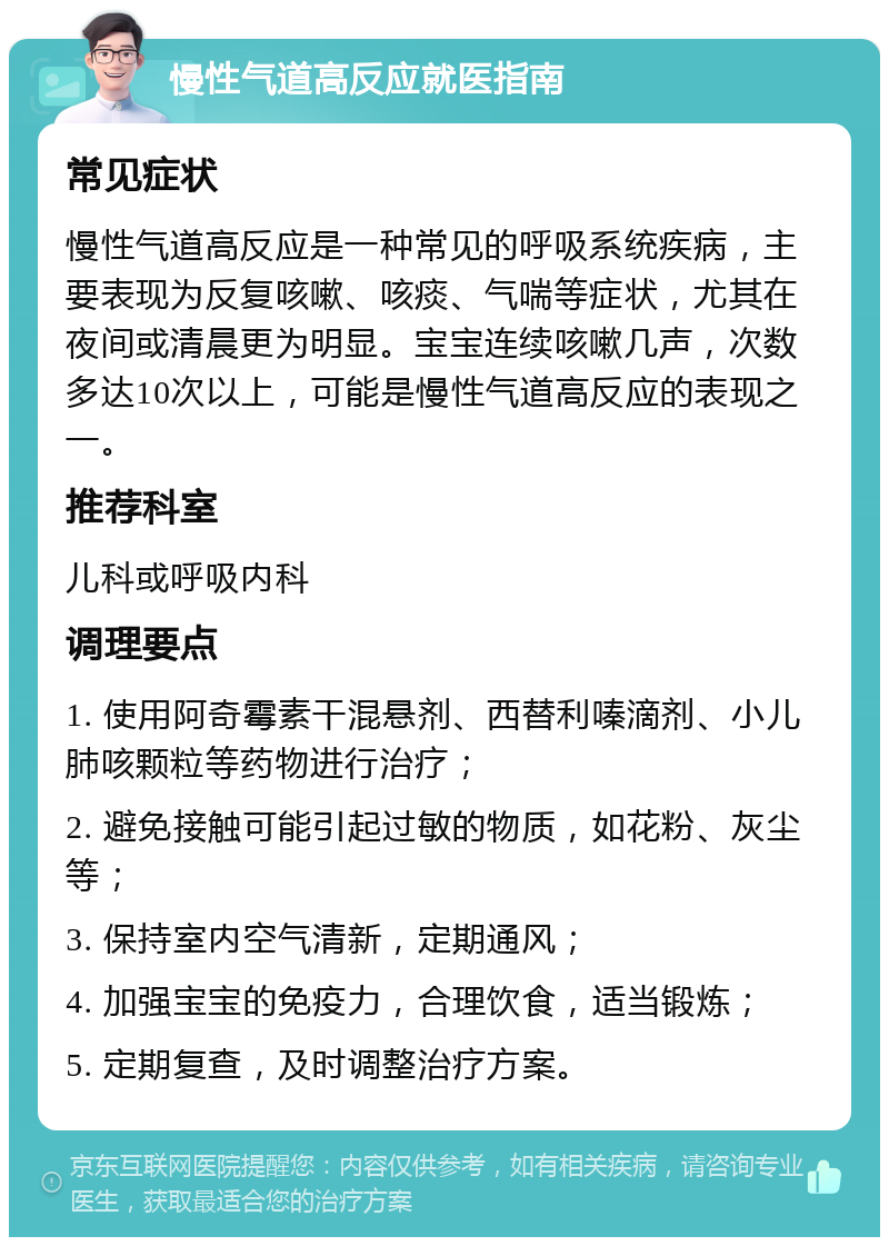 慢性气道高反应就医指南 常见症状 慢性气道高反应是一种常见的呼吸系统疾病，主要表现为反复咳嗽、咳痰、气喘等症状，尤其在夜间或清晨更为明显。宝宝连续咳嗽几声，次数多达10次以上，可能是慢性气道高反应的表现之一。 推荐科室 儿科或呼吸内科 调理要点 1. 使用阿奇霉素干混悬剂、西替利嗪滴剂、小儿肺咳颗粒等药物进行治疗； 2. 避免接触可能引起过敏的物质，如花粉、灰尘等； 3. 保持室内空气清新，定期通风； 4. 加强宝宝的免疫力，合理饮食，适当锻炼； 5. 定期复查，及时调整治疗方案。