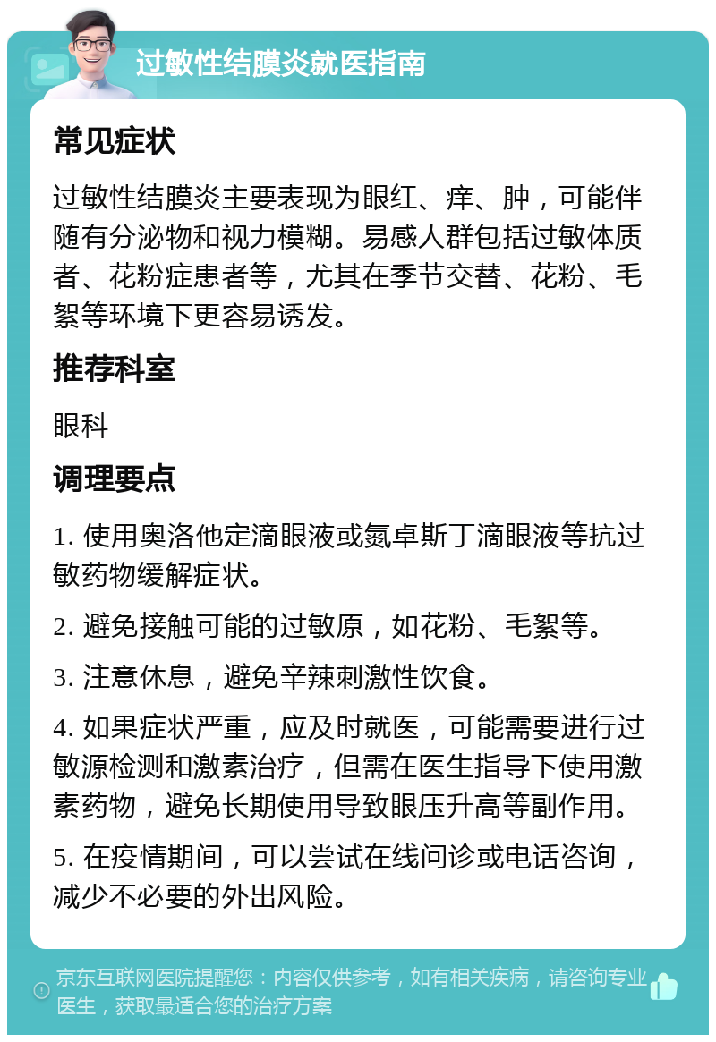 过敏性结膜炎就医指南 常见症状 过敏性结膜炎主要表现为眼红、痒、肿，可能伴随有分泌物和视力模糊。易感人群包括过敏体质者、花粉症患者等，尤其在季节交替、花粉、毛絮等环境下更容易诱发。 推荐科室 眼科 调理要点 1. 使用奥洛他定滴眼液或氮卓斯丁滴眼液等抗过敏药物缓解症状。 2. 避免接触可能的过敏原，如花粉、毛絮等。 3. 注意休息，避免辛辣刺激性饮食。 4. 如果症状严重，应及时就医，可能需要进行过敏源检测和激素治疗，但需在医生指导下使用激素药物，避免长期使用导致眼压升高等副作用。 5. 在疫情期间，可以尝试在线问诊或电话咨询，减少不必要的外出风险。