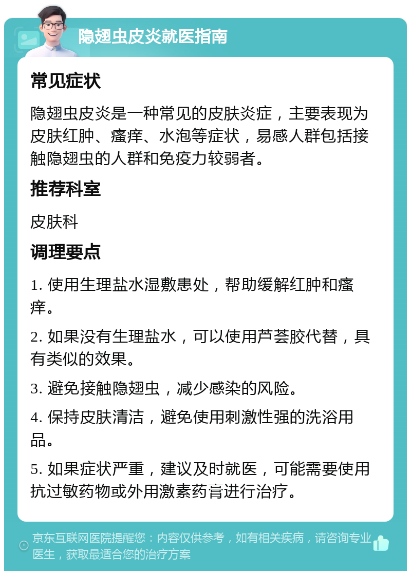 隐翅虫皮炎就医指南 常见症状 隐翅虫皮炎是一种常见的皮肤炎症，主要表现为皮肤红肿、瘙痒、水泡等症状，易感人群包括接触隐翅虫的人群和免疫力较弱者。 推荐科室 皮肤科 调理要点 1. 使用生理盐水湿敷患处，帮助缓解红肿和瘙痒。 2. 如果没有生理盐水，可以使用芦荟胶代替，具有类似的效果。 3. 避免接触隐翅虫，减少感染的风险。 4. 保持皮肤清洁，避免使用刺激性强的洗浴用品。 5. 如果症状严重，建议及时就医，可能需要使用抗过敏药物或外用激素药膏进行治疗。