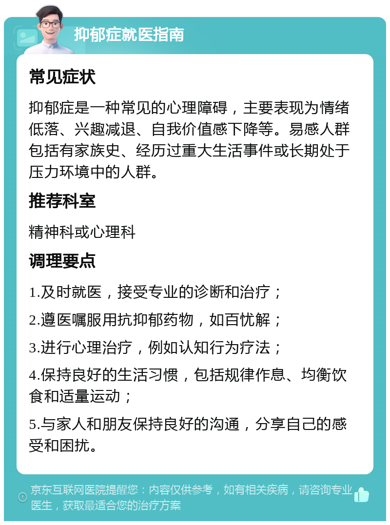 抑郁症就医指南 常见症状 抑郁症是一种常见的心理障碍，主要表现为情绪低落、兴趣减退、自我价值感下降等。易感人群包括有家族史、经历过重大生活事件或长期处于压力环境中的人群。 推荐科室 精神科或心理科 调理要点 1.及时就医，接受专业的诊断和治疗； 2.遵医嘱服用抗抑郁药物，如百忧解； 3.进行心理治疗，例如认知行为疗法； 4.保持良好的生活习惯，包括规律作息、均衡饮食和适量运动； 5.与家人和朋友保持良好的沟通，分享自己的感受和困扰。