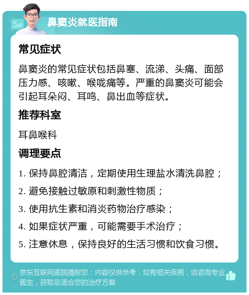 鼻窦炎就医指南 常见症状 鼻窦炎的常见症状包括鼻塞、流涕、头痛、面部压力感、咳嗽、喉咙痛等。严重的鼻窦炎可能会引起耳朵闷、耳鸣、鼻出血等症状。 推荐科室 耳鼻喉科 调理要点 1. 保持鼻腔清洁，定期使用生理盐水清洗鼻腔； 2. 避免接触过敏原和刺激性物质； 3. 使用抗生素和消炎药物治疗感染； 4. 如果症状严重，可能需要手术治疗； 5. 注意休息，保持良好的生活习惯和饮食习惯。