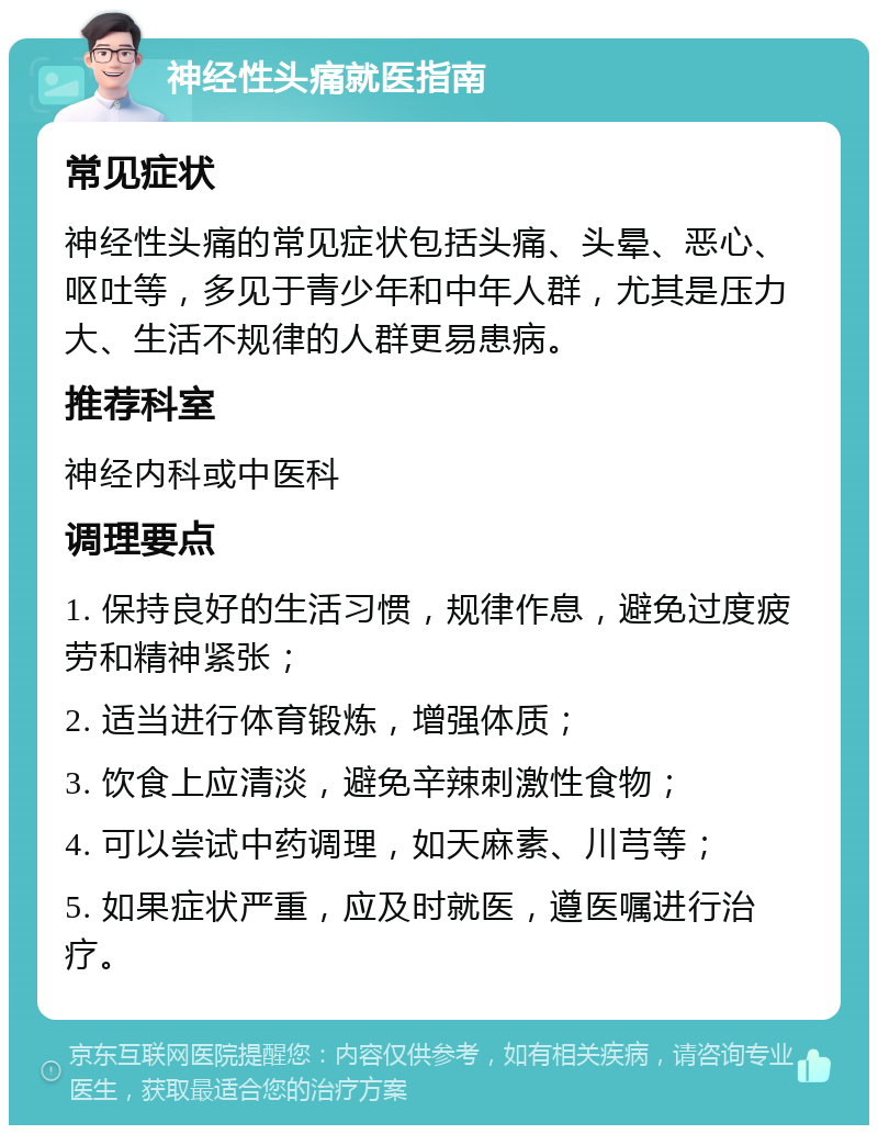 神经性头痛就医指南 常见症状 神经性头痛的常见症状包括头痛、头晕、恶心、呕吐等，多见于青少年和中年人群，尤其是压力大、生活不规律的人群更易患病。 推荐科室 神经内科或中医科 调理要点 1. 保持良好的生活习惯，规律作息，避免过度疲劳和精神紧张； 2. 适当进行体育锻炼，增强体质； 3. 饮食上应清淡，避免辛辣刺激性食物； 4. 可以尝试中药调理，如天麻素、川芎等； 5. 如果症状严重，应及时就医，遵医嘱进行治疗。