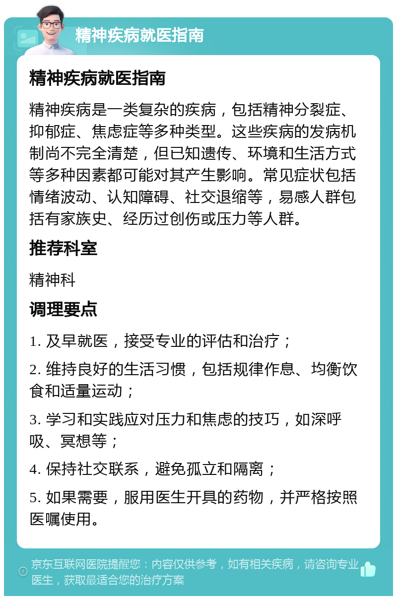 精神疾病就医指南 精神疾病就医指南 精神疾病是一类复杂的疾病，包括精神分裂症、抑郁症、焦虑症等多种类型。这些疾病的发病机制尚不完全清楚，但已知遗传、环境和生活方式等多种因素都可能对其产生影响。常见症状包括情绪波动、认知障碍、社交退缩等，易感人群包括有家族史、经历过创伤或压力等人群。 推荐科室 精神科 调理要点 1. 及早就医，接受专业的评估和治疗； 2. 维持良好的生活习惯，包括规律作息、均衡饮食和适量运动； 3. 学习和实践应对压力和焦虑的技巧，如深呼吸、冥想等； 4. 保持社交联系，避免孤立和隔离； 5. 如果需要，服用医生开具的药物，并严格按照医嘱使用。