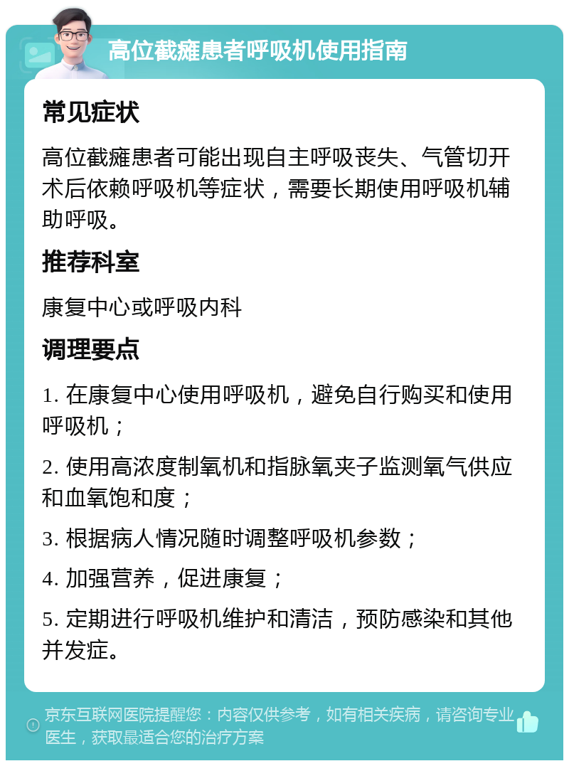 高位截瘫患者呼吸机使用指南 常见症状 高位截瘫患者可能出现自主呼吸丧失、气管切开术后依赖呼吸机等症状，需要长期使用呼吸机辅助呼吸。 推荐科室 康复中心或呼吸内科 调理要点 1. 在康复中心使用呼吸机，避免自行购买和使用呼吸机； 2. 使用高浓度制氧机和指脉氧夹子监测氧气供应和血氧饱和度； 3. 根据病人情况随时调整呼吸机参数； 4. 加强营养，促进康复； 5. 定期进行呼吸机维护和清洁，预防感染和其他并发症。