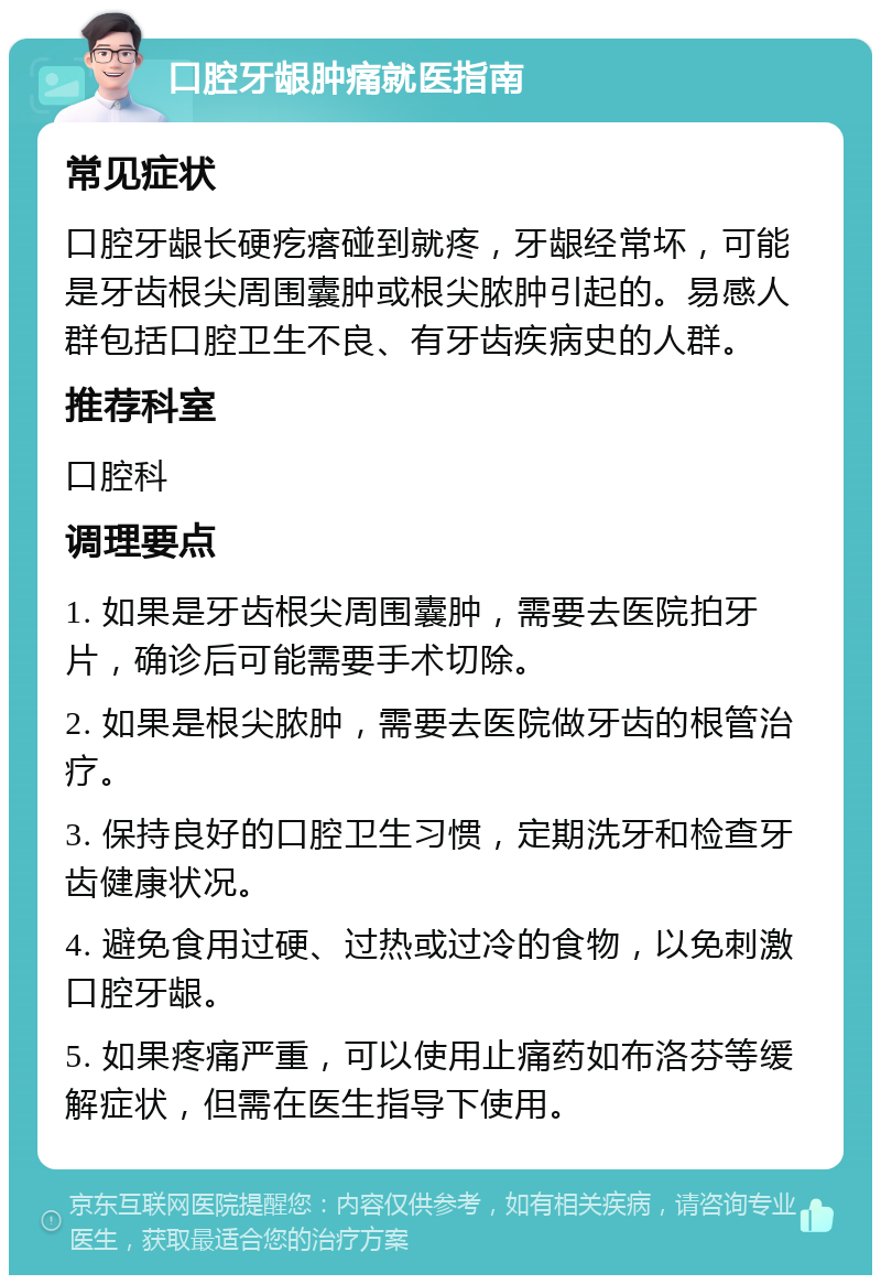 口腔牙龈肿痛就医指南 常见症状 口腔牙龈长硬疙瘩碰到就疼，牙龈经常坏，可能是牙齿根尖周围囊肿或根尖脓肿引起的。易感人群包括口腔卫生不良、有牙齿疾病史的人群。 推荐科室 口腔科 调理要点 1. 如果是牙齿根尖周围囊肿，需要去医院拍牙片，确诊后可能需要手术切除。 2. 如果是根尖脓肿，需要去医院做牙齿的根管治疗。 3. 保持良好的口腔卫生习惯，定期洗牙和检查牙齿健康状况。 4. 避免食用过硬、过热或过冷的食物，以免刺激口腔牙龈。 5. 如果疼痛严重，可以使用止痛药如布洛芬等缓解症状，但需在医生指导下使用。