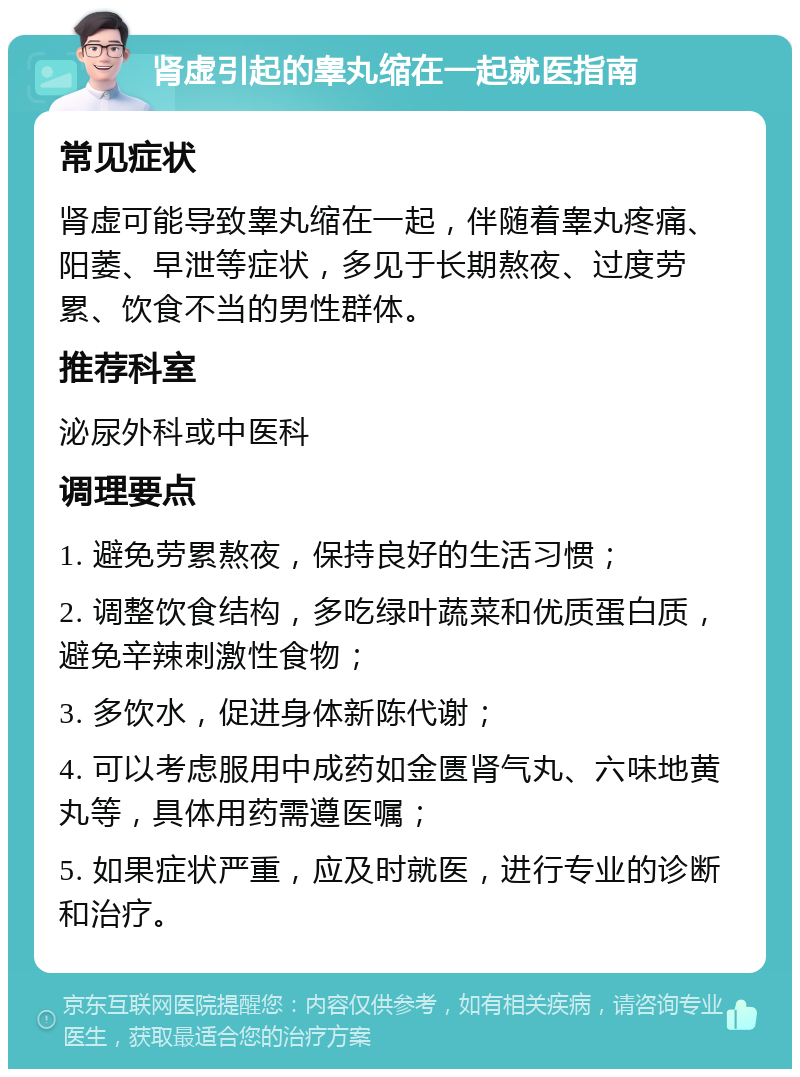 肾虚引起的睾丸缩在一起就医指南 常见症状 肾虚可能导致睾丸缩在一起，伴随着睾丸疼痛、阳萎、早泄等症状，多见于长期熬夜、过度劳累、饮食不当的男性群体。 推荐科室 泌尿外科或中医科 调理要点 1. 避免劳累熬夜，保持良好的生活习惯； 2. 调整饮食结构，多吃绿叶蔬菜和优质蛋白质，避免辛辣刺激性食物； 3. 多饮水，促进身体新陈代谢； 4. 可以考虑服用中成药如金匮肾气丸、六味地黄丸等，具体用药需遵医嘱； 5. 如果症状严重，应及时就医，进行专业的诊断和治疗。