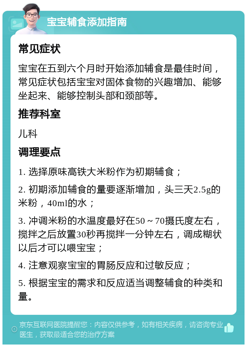 宝宝辅食添加指南 常见症状 宝宝在五到六个月时开始添加辅食是最佳时间，常见症状包括宝宝对固体食物的兴趣增加、能够坐起来、能够控制头部和颈部等。 推荐科室 儿科 调理要点 1. 选择原味高铁大米粉作为初期辅食； 2. 初期添加辅食的量要逐渐增加，头三天2.5g的米粉，40ml的水； 3. 冲调米粉的水温度最好在50～70摄氏度左右，搅拌之后放置30秒再搅拌一分钟左右，调成糊状以后才可以喂宝宝； 4. 注意观察宝宝的胃肠反应和过敏反应； 5. 根据宝宝的需求和反应适当调整辅食的种类和量。