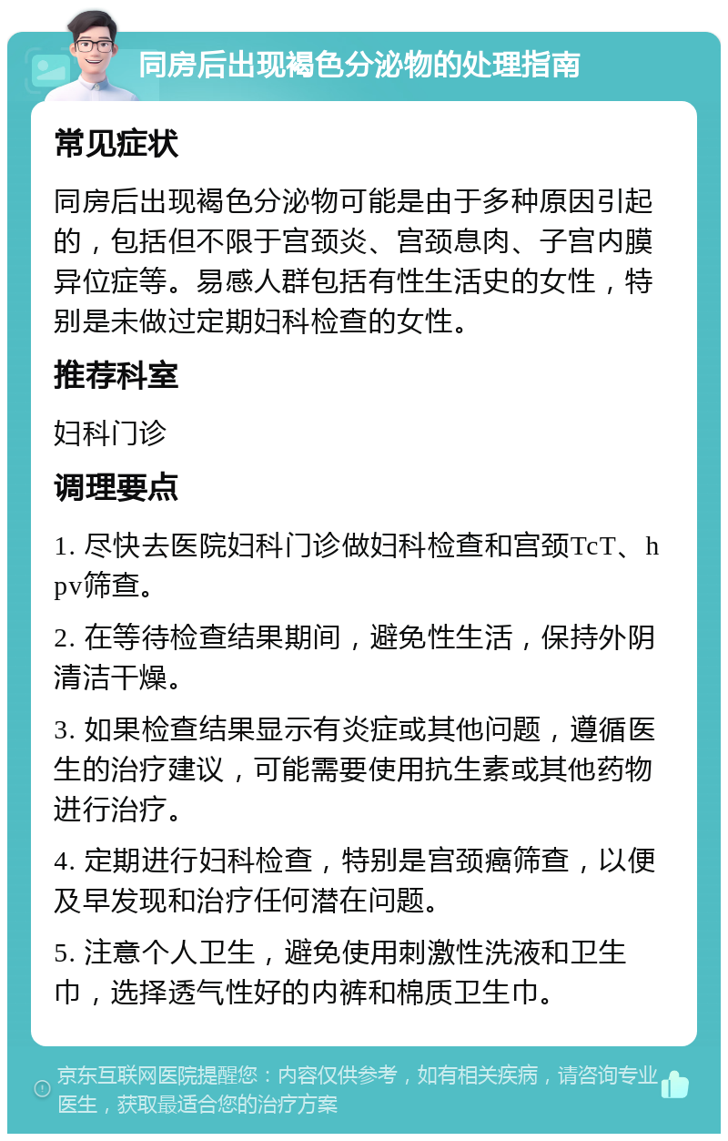 同房后出现褐色分泌物的处理指南 常见症状 同房后出现褐色分泌物可能是由于多种原因引起的，包括但不限于宫颈炎、宫颈息肉、子宫内膜异位症等。易感人群包括有性生活史的女性，特别是未做过定期妇科检查的女性。 推荐科室 妇科门诊 调理要点 1. 尽快去医院妇科门诊做妇科检查和宫颈TcT、hpv筛查。 2. 在等待检查结果期间，避免性生活，保持外阴清洁干燥。 3. 如果检查结果显示有炎症或其他问题，遵循医生的治疗建议，可能需要使用抗生素或其他药物进行治疗。 4. 定期进行妇科检查，特别是宫颈癌筛查，以便及早发现和治疗任何潜在问题。 5. 注意个人卫生，避免使用刺激性洗液和卫生巾，选择透气性好的内裤和棉质卫生巾。