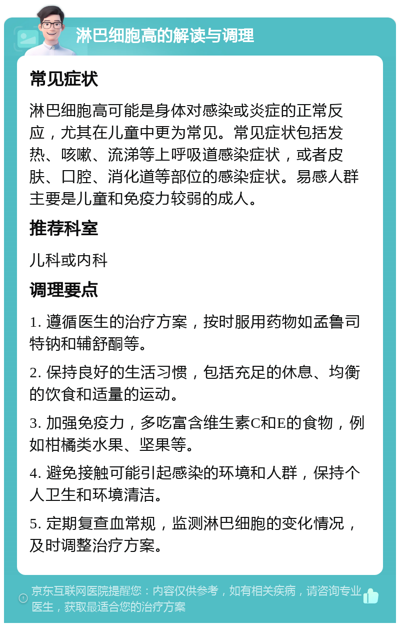 淋巴细胞高的解读与调理 常见症状 淋巴细胞高可能是身体对感染或炎症的正常反应，尤其在儿童中更为常见。常见症状包括发热、咳嗽、流涕等上呼吸道感染症状，或者皮肤、口腔、消化道等部位的感染症状。易感人群主要是儿童和免疫力较弱的成人。 推荐科室 儿科或内科 调理要点 1. 遵循医生的治疗方案，按时服用药物如孟鲁司特钠和辅舒酮等。 2. 保持良好的生活习惯，包括充足的休息、均衡的饮食和适量的运动。 3. 加强免疫力，多吃富含维生素C和E的食物，例如柑橘类水果、坚果等。 4. 避免接触可能引起感染的环境和人群，保持个人卫生和环境清洁。 5. 定期复查血常规，监测淋巴细胞的变化情况，及时调整治疗方案。