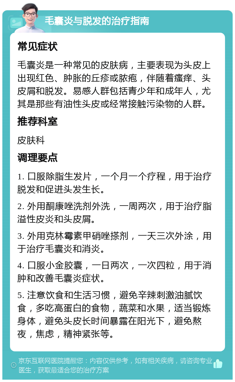 毛囊炎与脱发的治疗指南 常见症状 毛囊炎是一种常见的皮肤病，主要表现为头皮上出现红色、肿胀的丘疹或脓疱，伴随着瘙痒、头皮屑和脱发。易感人群包括青少年和成年人，尤其是那些有油性头皮或经常接触污染物的人群。 推荐科室 皮肤科 调理要点 1. 口服除脂生发片，一个月一个疗程，用于治疗脱发和促进头发生长。 2. 外用酮康唑洗剂外洗，一周两次，用于治疗脂溢性皮炎和头皮屑。 3. 外用克林霉素甲硝唑搽剂，一天三次外涂，用于治疗毛囊炎和消炎。 4. 口服小金胶囊，一日两次，一次四粒，用于消肿和改善毛囊炎症状。 5. 注意饮食和生活习惯，避免辛辣刺激油腻饮食，多吃高蛋白的食物，蔬菜和水果，适当锻炼身体，避免头皮长时间暴露在阳光下，避免熬夜，焦虑，精神紧张等。