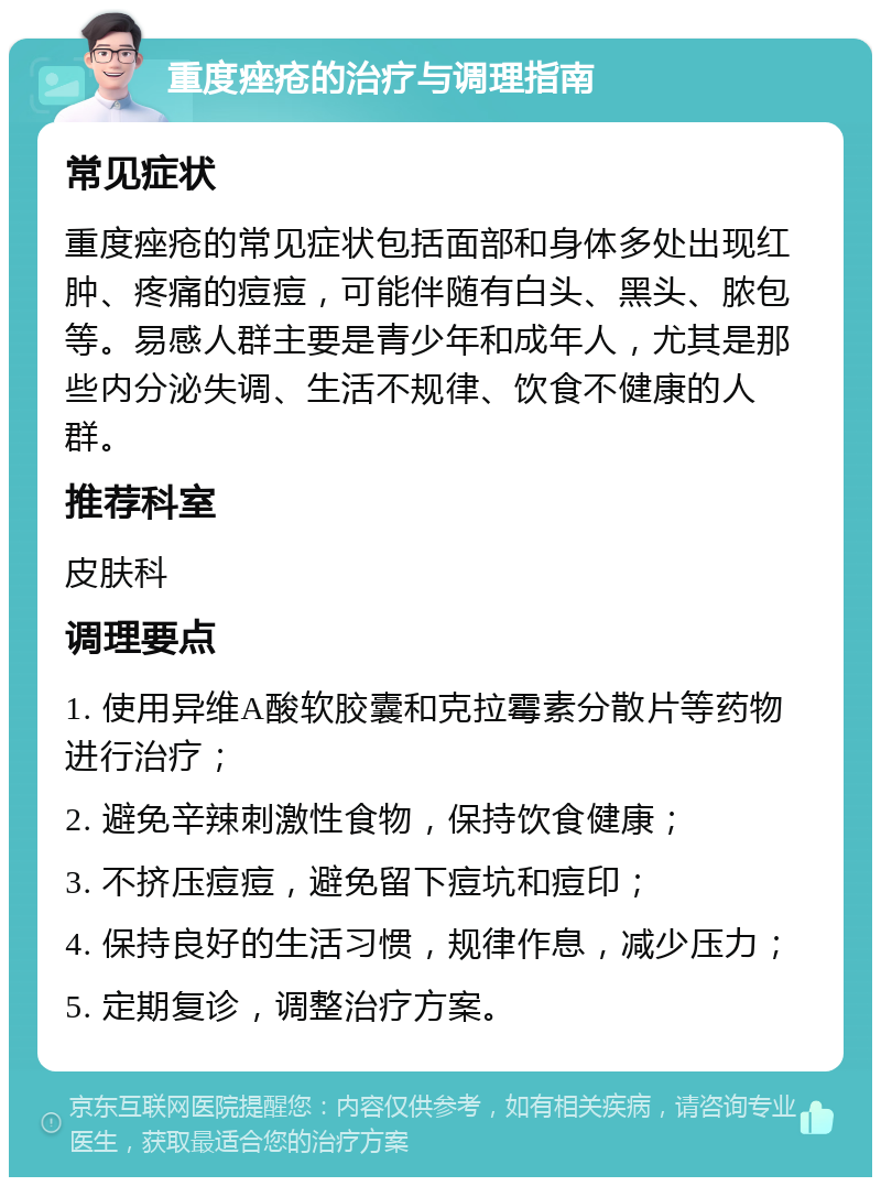 重度痤疮的治疗与调理指南 常见症状 重度痤疮的常见症状包括面部和身体多处出现红肿、疼痛的痘痘，可能伴随有白头、黑头、脓包等。易感人群主要是青少年和成年人，尤其是那些内分泌失调、生活不规律、饮食不健康的人群。 推荐科室 皮肤科 调理要点 1. 使用异维A酸软胶囊和克拉霉素分散片等药物进行治疗； 2. 避免辛辣刺激性食物，保持饮食健康； 3. 不挤压痘痘，避免留下痘坑和痘印； 4. 保持良好的生活习惯，规律作息，减少压力； 5. 定期复诊，调整治疗方案。