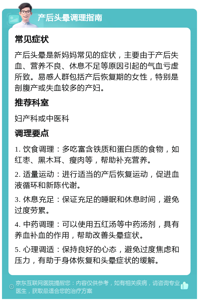 产后头晕调理指南 常见症状 产后头晕是新妈妈常见的症状，主要由于产后失血、营养不良、休息不足等原因引起的气血亏虚所致。易感人群包括产后恢复期的女性，特别是剖腹产或失血较多的产妇。 推荐科室 妇产科或中医科 调理要点 1. 饮食调理：多吃富含铁质和蛋白质的食物，如红枣、黑木耳、瘦肉等，帮助补充营养。 2. 适量运动：进行适当的产后恢复运动，促进血液循环和新陈代谢。 3. 休息充足：保证充足的睡眠和休息时间，避免过度劳累。 4. 中药调理：可以使用五红汤等中药汤剂，具有养血补血的作用，帮助改善头晕症状。 5. 心理调适：保持良好的心态，避免过度焦虑和压力，有助于身体恢复和头晕症状的缓解。