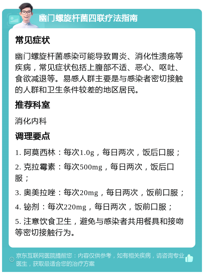 幽门螺旋杆菌四联疗法指南 常见症状 幽门螺旋杆菌感染可能导致胃炎、消化性溃疡等疾病，常见症状包括上腹部不适、恶心、呕吐、食欲减退等。易感人群主要是与感染者密切接触的人群和卫生条件较差的地区居民。 推荐科室 消化内科 调理要点 1. 阿莫西林：每次1.0g，每日两次，饭后口服； 2. 克拉霉素：每次500mg，每日两次，饭后口服； 3. 奥美拉唑：每次20mg，每日两次，饭前口服； 4. 铋剂：每次220mg，每日两次，饭前口服； 5. 注意饮食卫生，避免与感染者共用餐具和接吻等密切接触行为。