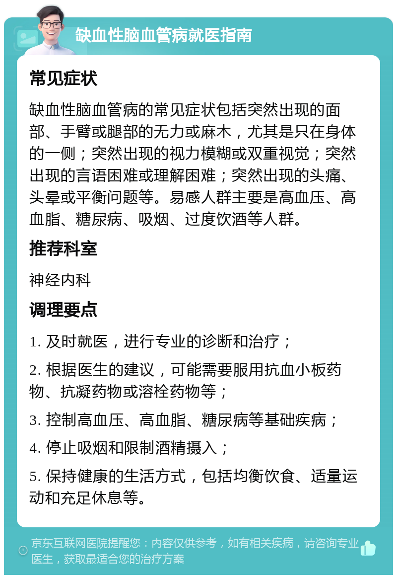 缺血性脑血管病就医指南 常见症状 缺血性脑血管病的常见症状包括突然出现的面部、手臂或腿部的无力或麻木，尤其是只在身体的一侧；突然出现的视力模糊或双重视觉；突然出现的言语困难或理解困难；突然出现的头痛、头晕或平衡问题等。易感人群主要是高血压、高血脂、糖尿病、吸烟、过度饮酒等人群。 推荐科室 神经内科 调理要点 1. 及时就医，进行专业的诊断和治疗； 2. 根据医生的建议，可能需要服用抗血小板药物、抗凝药物或溶栓药物等； 3. 控制高血压、高血脂、糖尿病等基础疾病； 4. 停止吸烟和限制酒精摄入； 5. 保持健康的生活方式，包括均衡饮食、适量运动和充足休息等。