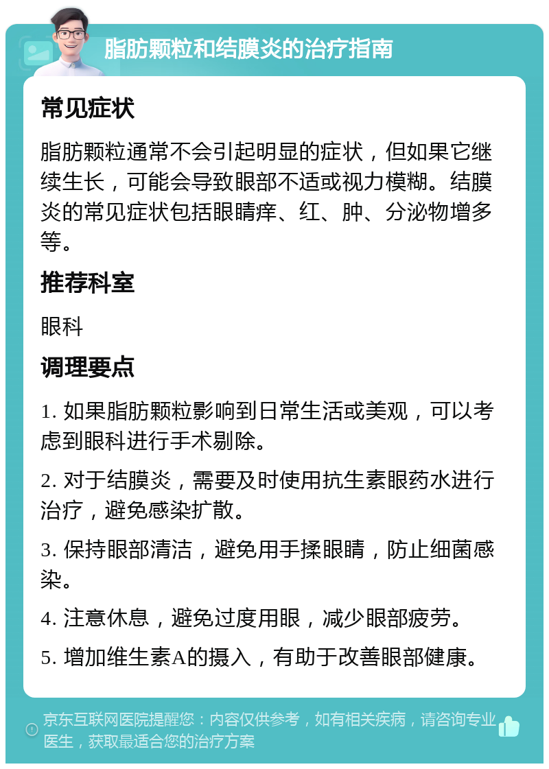 脂肪颗粒和结膜炎的治疗指南 常见症状 脂肪颗粒通常不会引起明显的症状，但如果它继续生长，可能会导致眼部不适或视力模糊。结膜炎的常见症状包括眼睛痒、红、肿、分泌物增多等。 推荐科室 眼科 调理要点 1. 如果脂肪颗粒影响到日常生活或美观，可以考虑到眼科进行手术剔除。 2. 对于结膜炎，需要及时使用抗生素眼药水进行治疗，避免感染扩散。 3. 保持眼部清洁，避免用手揉眼睛，防止细菌感染。 4. 注意休息，避免过度用眼，减少眼部疲劳。 5. 增加维生素A的摄入，有助于改善眼部健康。