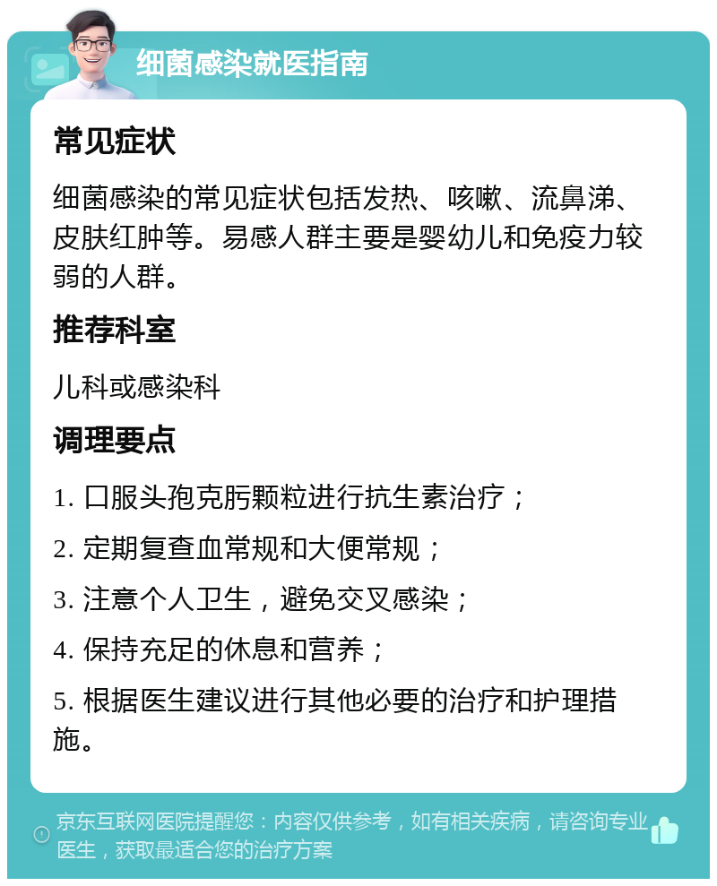 细菌感染就医指南 常见症状 细菌感染的常见症状包括发热、咳嗽、流鼻涕、皮肤红肿等。易感人群主要是婴幼儿和免疫力较弱的人群。 推荐科室 儿科或感染科 调理要点 1. 口服头孢克肟颗粒进行抗生素治疗； 2. 定期复查血常规和大便常规； 3. 注意个人卫生，避免交叉感染； 4. 保持充足的休息和营养； 5. 根据医生建议进行其他必要的治疗和护理措施。