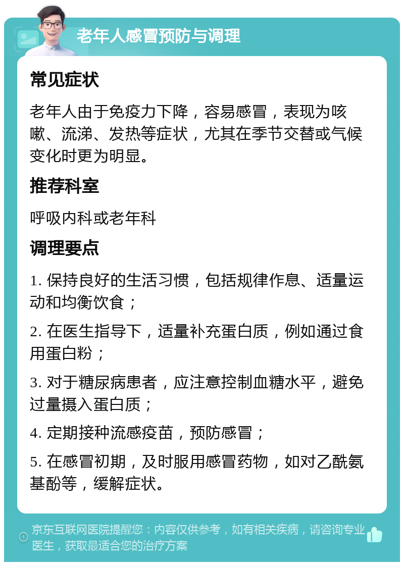 老年人感冒预防与调理 常见症状 老年人由于免疫力下降，容易感冒，表现为咳嗽、流涕、发热等症状，尤其在季节交替或气候变化时更为明显。 推荐科室 呼吸内科或老年科 调理要点 1. 保持良好的生活习惯，包括规律作息、适量运动和均衡饮食； 2. 在医生指导下，适量补充蛋白质，例如通过食用蛋白粉； 3. 对于糖尿病患者，应注意控制血糖水平，避免过量摄入蛋白质； 4. 定期接种流感疫苗，预防感冒； 5. 在感冒初期，及时服用感冒药物，如对乙酰氨基酚等，缓解症状。