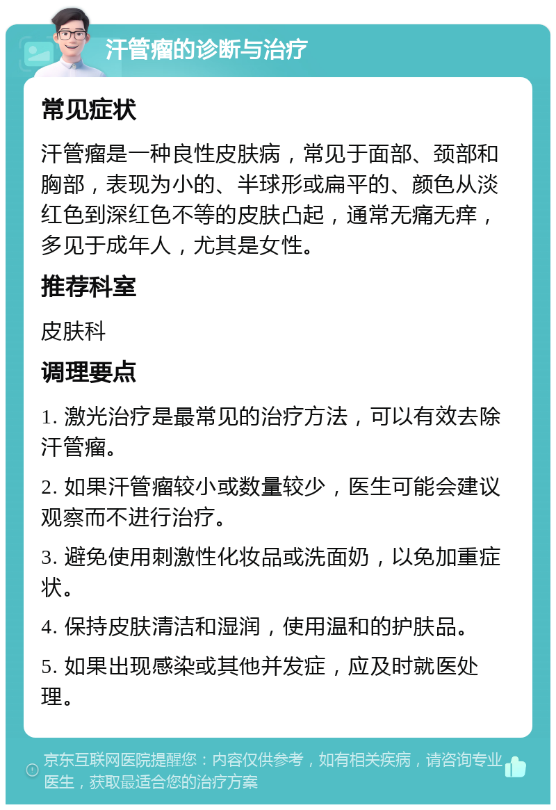 汗管瘤的诊断与治疗 常见症状 汗管瘤是一种良性皮肤病，常见于面部、颈部和胸部，表现为小的、半球形或扁平的、颜色从淡红色到深红色不等的皮肤凸起，通常无痛无痒，多见于成年人，尤其是女性。 推荐科室 皮肤科 调理要点 1. 激光治疗是最常见的治疗方法，可以有效去除汗管瘤。 2. 如果汗管瘤较小或数量较少，医生可能会建议观察而不进行治疗。 3. 避免使用刺激性化妆品或洗面奶，以免加重症状。 4. 保持皮肤清洁和湿润，使用温和的护肤品。 5. 如果出现感染或其他并发症，应及时就医处理。