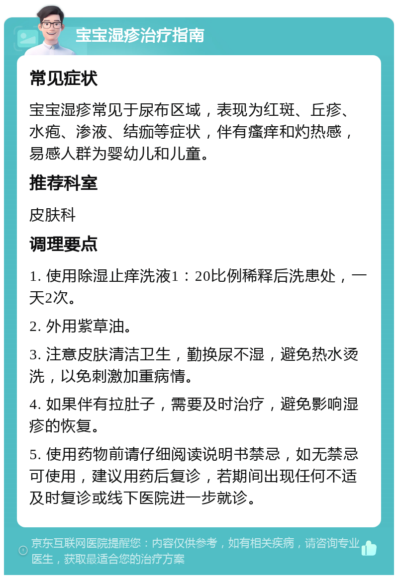 宝宝湿疹治疗指南 常见症状 宝宝湿疹常见于尿布区域，表现为红斑、丘疹、水疱、渗液、结痂等症状，伴有瘙痒和灼热感，易感人群为婴幼儿和儿童。 推荐科室 皮肤科 调理要点 1. 使用除湿止痒洗液1：20比例稀释后洗患处，一天2次。 2. 外用紫草油。 3. 注意皮肤清洁卫生，勤换尿不湿，避免热水烫洗，以免刺激加重病情。 4. 如果伴有拉肚子，需要及时治疗，避免影响湿疹的恢复。 5. 使用药物前请仔细阅读说明书禁忌，如无禁忌可使用，建议用药后复诊，若期间出现任何不适及时复诊或线下医院进一步就诊。