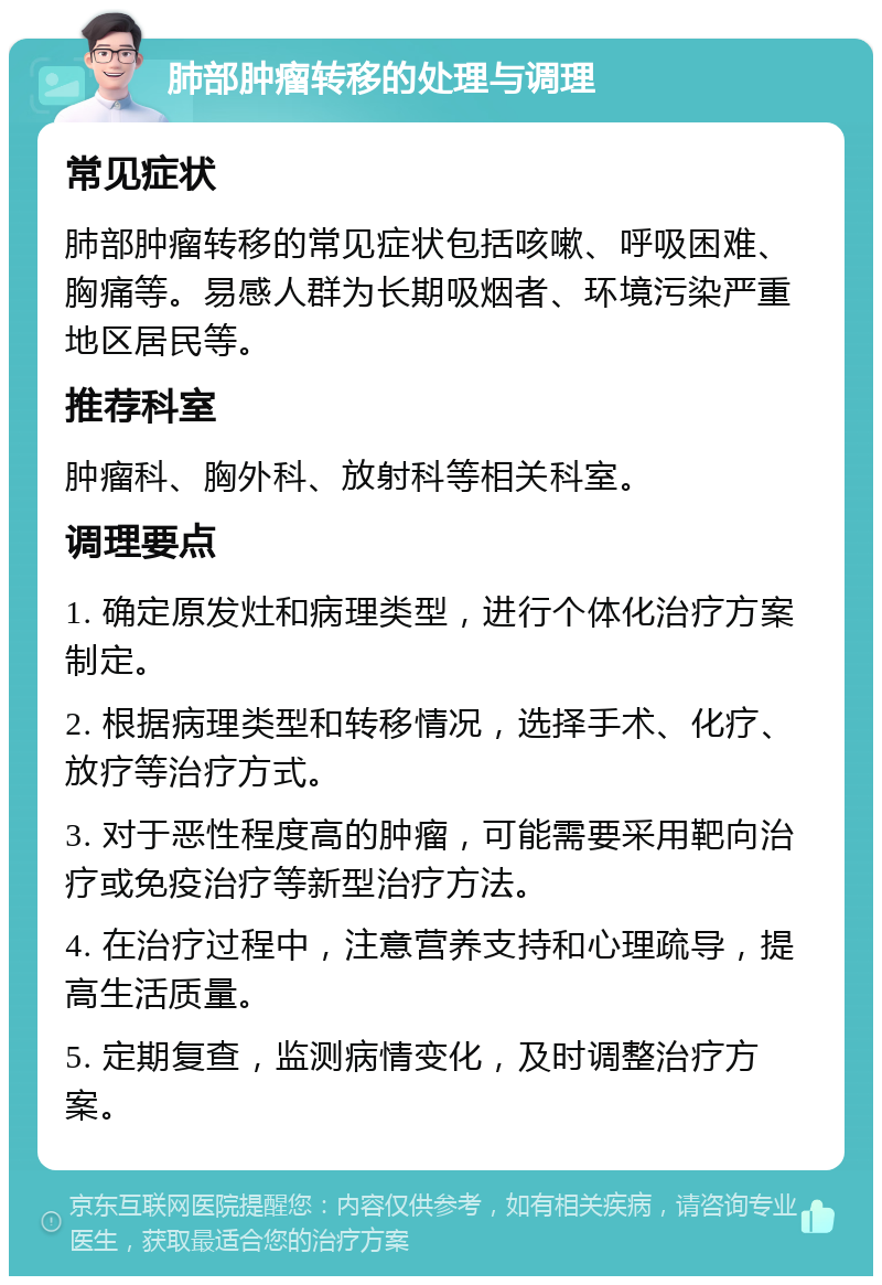 肺部肿瘤转移的处理与调理 常见症状 肺部肿瘤转移的常见症状包括咳嗽、呼吸困难、胸痛等。易感人群为长期吸烟者、环境污染严重地区居民等。 推荐科室 肿瘤科、胸外科、放射科等相关科室。 调理要点 1. 确定原发灶和病理类型，进行个体化治疗方案制定。 2. 根据病理类型和转移情况，选择手术、化疗、放疗等治疗方式。 3. 对于恶性程度高的肿瘤，可能需要采用靶向治疗或免疫治疗等新型治疗方法。 4. 在治疗过程中，注意营养支持和心理疏导，提高生活质量。 5. 定期复查，监测病情变化，及时调整治疗方案。