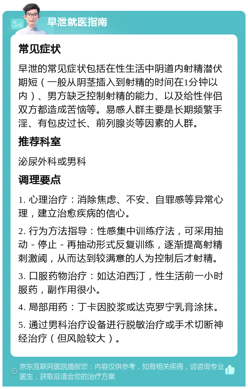 早泄就医指南 常见症状 早泄的常见症状包括在性生活中阴道内射精潜伏期短（一般从阴茎插入到射精的时间在1分钟以内）、男方缺乏控制射精的能力、以及给性伴侣双方都造成苦恼等。易感人群主要是长期频繁手淫、有包皮过长、前列腺炎等因素的人群。 推荐科室 泌尿外科或男科 调理要点 1. 心理治疗：消除焦虑、不安、自罪感等异常心理，建立治愈疾病的信心。 2. 行为方法指导：性感集中训练疗法，可采用抽动－停止－再抽动形式反复训练，逐渐提高射精刺激阈，从而达到较满意的人为控制后才射精。 3. 口服药物治疗：如达泊西汀，性生活前一小时服药，副作用很小。 4. 局部用药：丁卡因胶浆或达克罗宁乳膏涂抹。 5. 通过男科治疗设备进行脱敏治疗或手术切断神经治疗（但风险较大）。