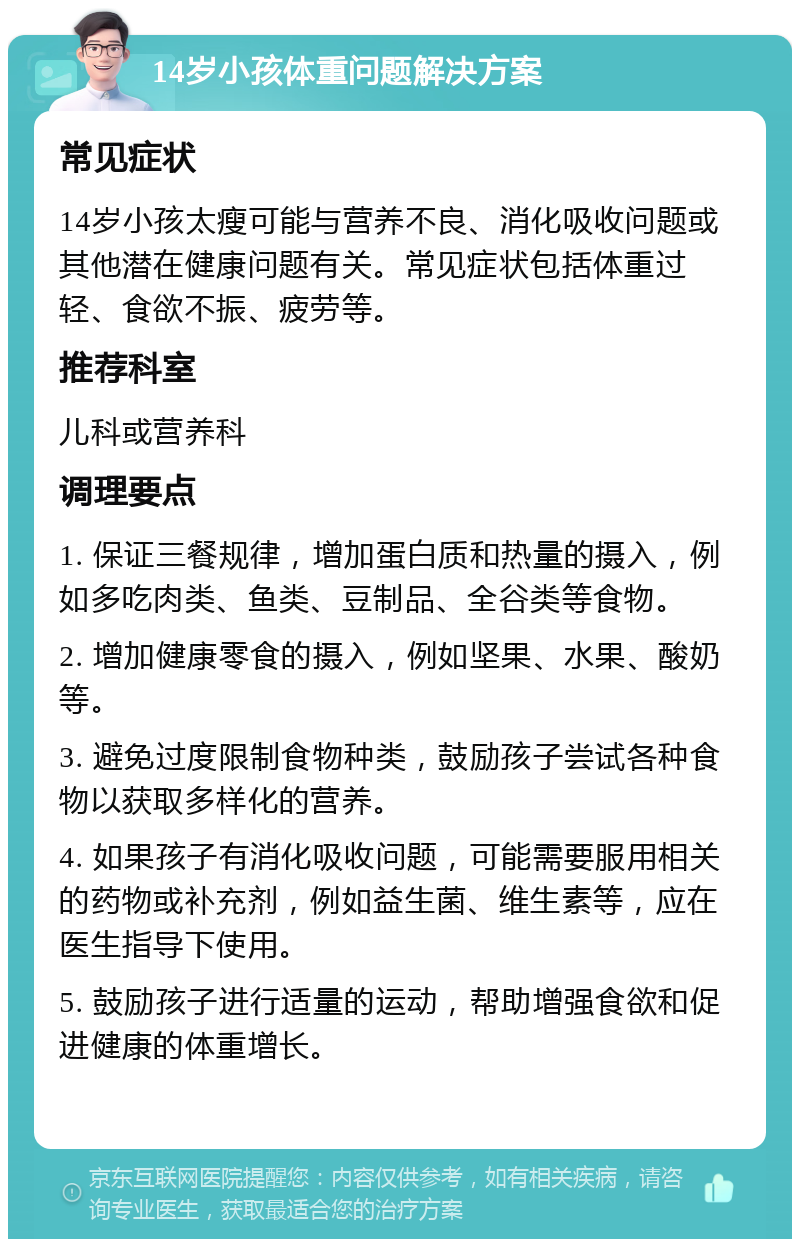 14岁小孩体重问题解决方案 常见症状 14岁小孩太瘦可能与营养不良、消化吸收问题或其他潜在健康问题有关。常见症状包括体重过轻、食欲不振、疲劳等。 推荐科室 儿科或营养科 调理要点 1. 保证三餐规律，增加蛋白质和热量的摄入，例如多吃肉类、鱼类、豆制品、全谷类等食物。 2. 增加健康零食的摄入，例如坚果、水果、酸奶等。 3. 避免过度限制食物种类，鼓励孩子尝试各种食物以获取多样化的营养。 4. 如果孩子有消化吸收问题，可能需要服用相关的药物或补充剂，例如益生菌、维生素等，应在医生指导下使用。 5. 鼓励孩子进行适量的运动，帮助增强食欲和促进健康的体重增长。