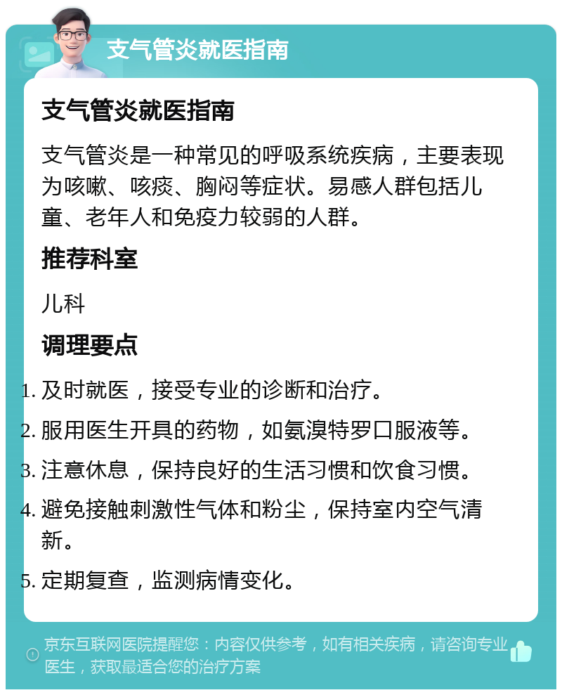 支气管炎就医指南 支气管炎就医指南 支气管炎是一种常见的呼吸系统疾病，主要表现为咳嗽、咳痰、胸闷等症状。易感人群包括儿童、老年人和免疫力较弱的人群。 推荐科室 儿科 调理要点 及时就医，接受专业的诊断和治疗。 服用医生开具的药物，如氨溴特罗口服液等。 注意休息，保持良好的生活习惯和饮食习惯。 避免接触刺激性气体和粉尘，保持室内空气清新。 定期复查，监测病情变化。