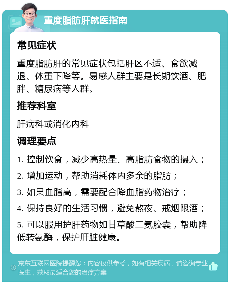 重度脂肪肝就医指南 常见症状 重度脂肪肝的常见症状包括肝区不适、食欲减退、体重下降等。易感人群主要是长期饮酒、肥胖、糖尿病等人群。 推荐科室 肝病科或消化内科 调理要点 1. 控制饮食，减少高热量、高脂肪食物的摄入； 2. 增加运动，帮助消耗体内多余的脂肪； 3. 如果血脂高，需要配合降血脂药物治疗； 4. 保持良好的生活习惯，避免熬夜、戒烟限酒； 5. 可以服用护肝药物如甘草酸二氨胶囊，帮助降低转氨酶，保护肝脏健康。