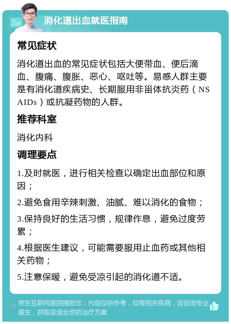 消化道出血就医指南 常见症状 消化道出血的常见症状包括大便带血、便后滴血、腹痛、腹胀、恶心、呕吐等。易感人群主要是有消化道疾病史、长期服用非甾体抗炎药（NSAIDs）或抗凝药物的人群。 推荐科室 消化内科 调理要点 1.及时就医，进行相关检查以确定出血部位和原因； 2.避免食用辛辣刺激、油腻、难以消化的食物； 3.保持良好的生活习惯，规律作息，避免过度劳累； 4.根据医生建议，可能需要服用止血药或其他相关药物； 5.注意保暖，避免受凉引起的消化道不适。