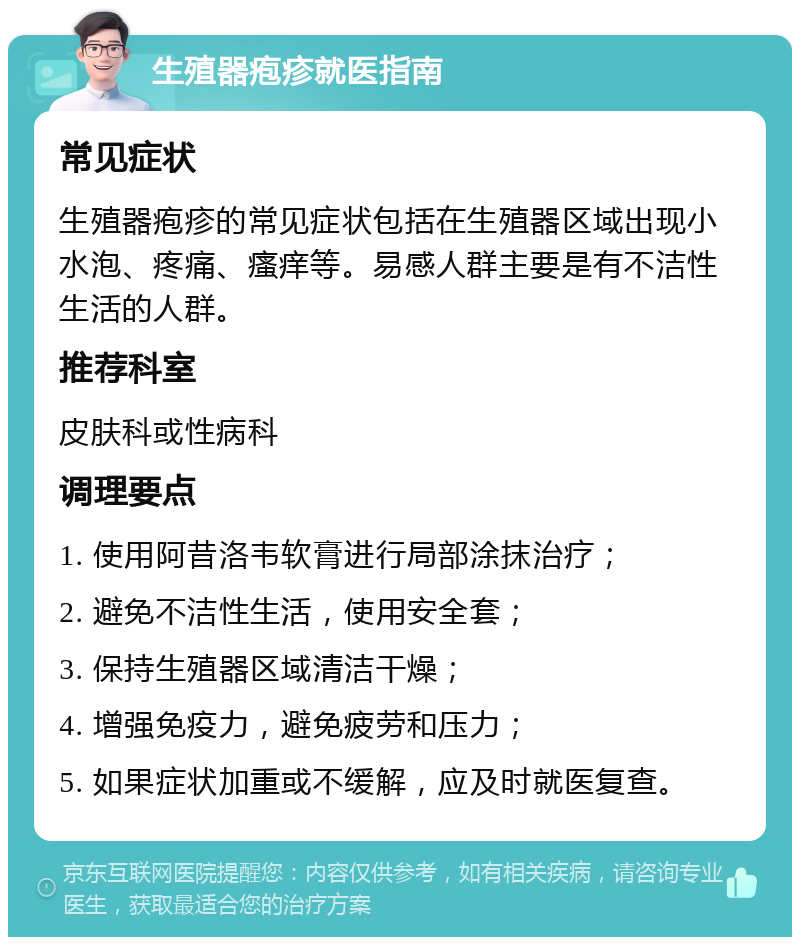 生殖器疱疹就医指南 常见症状 生殖器疱疹的常见症状包括在生殖器区域出现小水泡、疼痛、瘙痒等。易感人群主要是有不洁性生活的人群。 推荐科室 皮肤科或性病科 调理要点 1. 使用阿昔洛韦软膏进行局部涂抹治疗； 2. 避免不洁性生活，使用安全套； 3. 保持生殖器区域清洁干燥； 4. 增强免疫力，避免疲劳和压力； 5. 如果症状加重或不缓解，应及时就医复查。