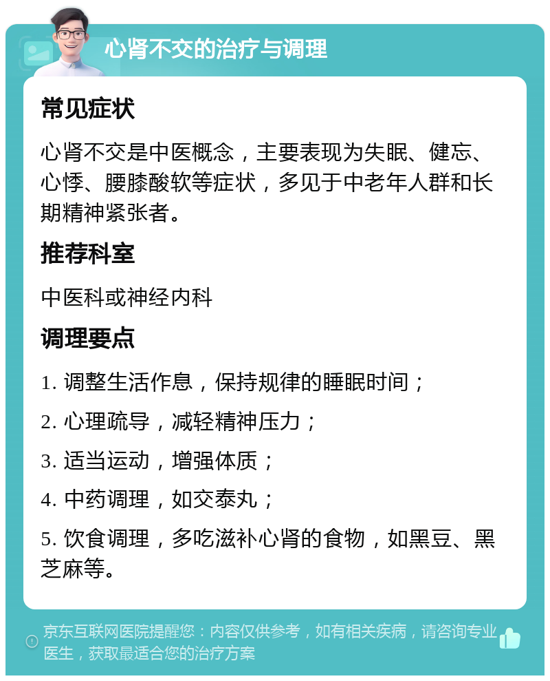 心肾不交的治疗与调理 常见症状 心肾不交是中医概念，主要表现为失眠、健忘、心悸、腰膝酸软等症状，多见于中老年人群和长期精神紧张者。 推荐科室 中医科或神经内科 调理要点 1. 调整生活作息，保持规律的睡眠时间； 2. 心理疏导，减轻精神压力； 3. 适当运动，增强体质； 4. 中药调理，如交泰丸； 5. 饮食调理，多吃滋补心肾的食物，如黑豆、黑芝麻等。