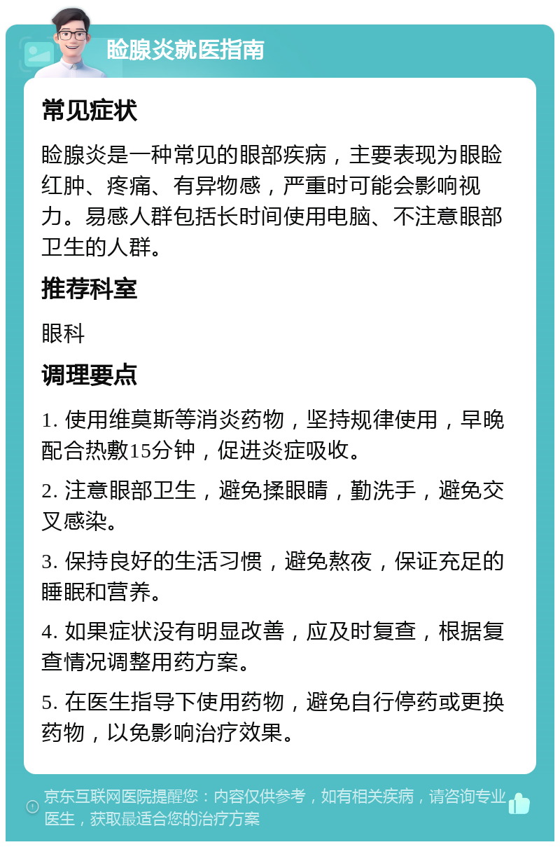 睑腺炎就医指南 常见症状 睑腺炎是一种常见的眼部疾病，主要表现为眼睑红肿、疼痛、有异物感，严重时可能会影响视力。易感人群包括长时间使用电脑、不注意眼部卫生的人群。 推荐科室 眼科 调理要点 1. 使用维莫斯等消炎药物，坚持规律使用，早晚配合热敷15分钟，促进炎症吸收。 2. 注意眼部卫生，避免揉眼睛，勤洗手，避免交叉感染。 3. 保持良好的生活习惯，避免熬夜，保证充足的睡眠和营养。 4. 如果症状没有明显改善，应及时复查，根据复查情况调整用药方案。 5. 在医生指导下使用药物，避免自行停药或更换药物，以免影响治疗效果。