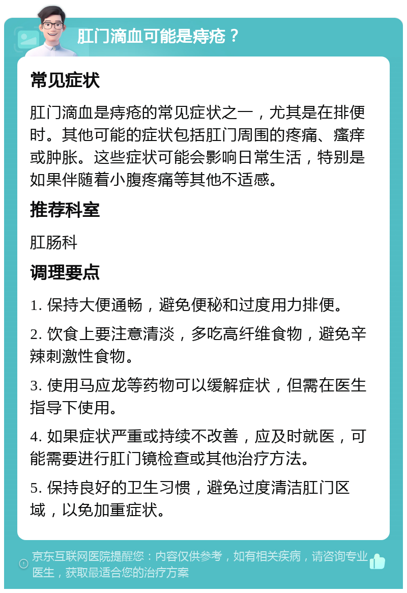 肛门滴血可能是痔疮？ 常见症状 肛门滴血是痔疮的常见症状之一，尤其是在排便时。其他可能的症状包括肛门周围的疼痛、瘙痒或肿胀。这些症状可能会影响日常生活，特别是如果伴随着小腹疼痛等其他不适感。 推荐科室 肛肠科 调理要点 1. 保持大便通畅，避免便秘和过度用力排便。 2. 饮食上要注意清淡，多吃高纤维食物，避免辛辣刺激性食物。 3. 使用马应龙等药物可以缓解症状，但需在医生指导下使用。 4. 如果症状严重或持续不改善，应及时就医，可能需要进行肛门镜检查或其他治疗方法。 5. 保持良好的卫生习惯，避免过度清洁肛门区域，以免加重症状。