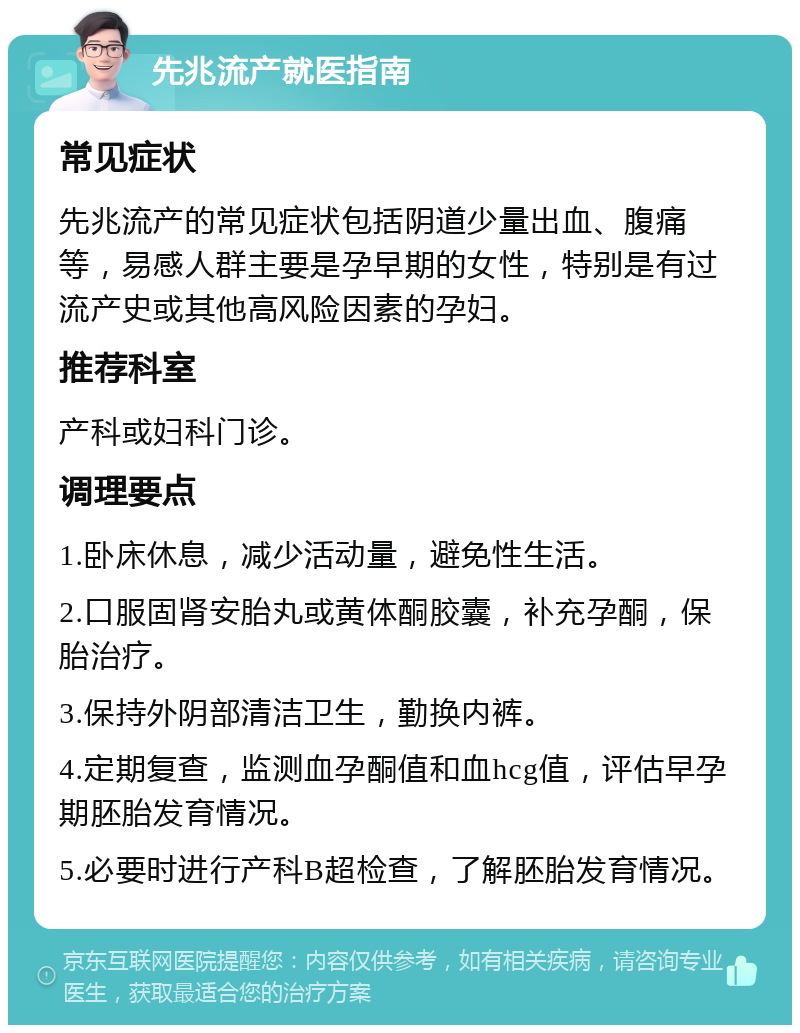 先兆流产就医指南 常见症状 先兆流产的常见症状包括阴道少量出血、腹痛等，易感人群主要是孕早期的女性，特别是有过流产史或其他高风险因素的孕妇。 推荐科室 产科或妇科门诊。 调理要点 1.卧床休息，减少活动量，避免性生活。 2.口服固肾安胎丸或黄体酮胶囊，补充孕酮，保胎治疗。 3.保持外阴部清洁卫生，勤换内裤。 4.定期复查，监测血孕酮值和血hcg值，评估早孕期胚胎发育情况。 5.必要时进行产科B超检查，了解胚胎发育情况。