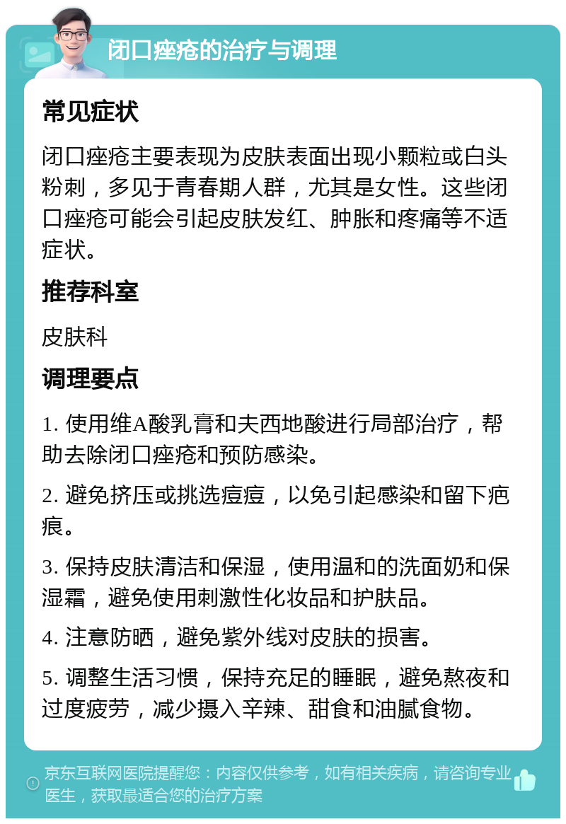 闭口痤疮的治疗与调理 常见症状 闭口痤疮主要表现为皮肤表面出现小颗粒或白头粉刺，多见于青春期人群，尤其是女性。这些闭口痤疮可能会引起皮肤发红、肿胀和疼痛等不适症状。 推荐科室 皮肤科 调理要点 1. 使用维A酸乳膏和夫西地酸进行局部治疗，帮助去除闭口痤疮和预防感染。 2. 避免挤压或挑选痘痘，以免引起感染和留下疤痕。 3. 保持皮肤清洁和保湿，使用温和的洗面奶和保湿霜，避免使用刺激性化妆品和护肤品。 4. 注意防晒，避免紫外线对皮肤的损害。 5. 调整生活习惯，保持充足的睡眠，避免熬夜和过度疲劳，减少摄入辛辣、甜食和油腻食物。