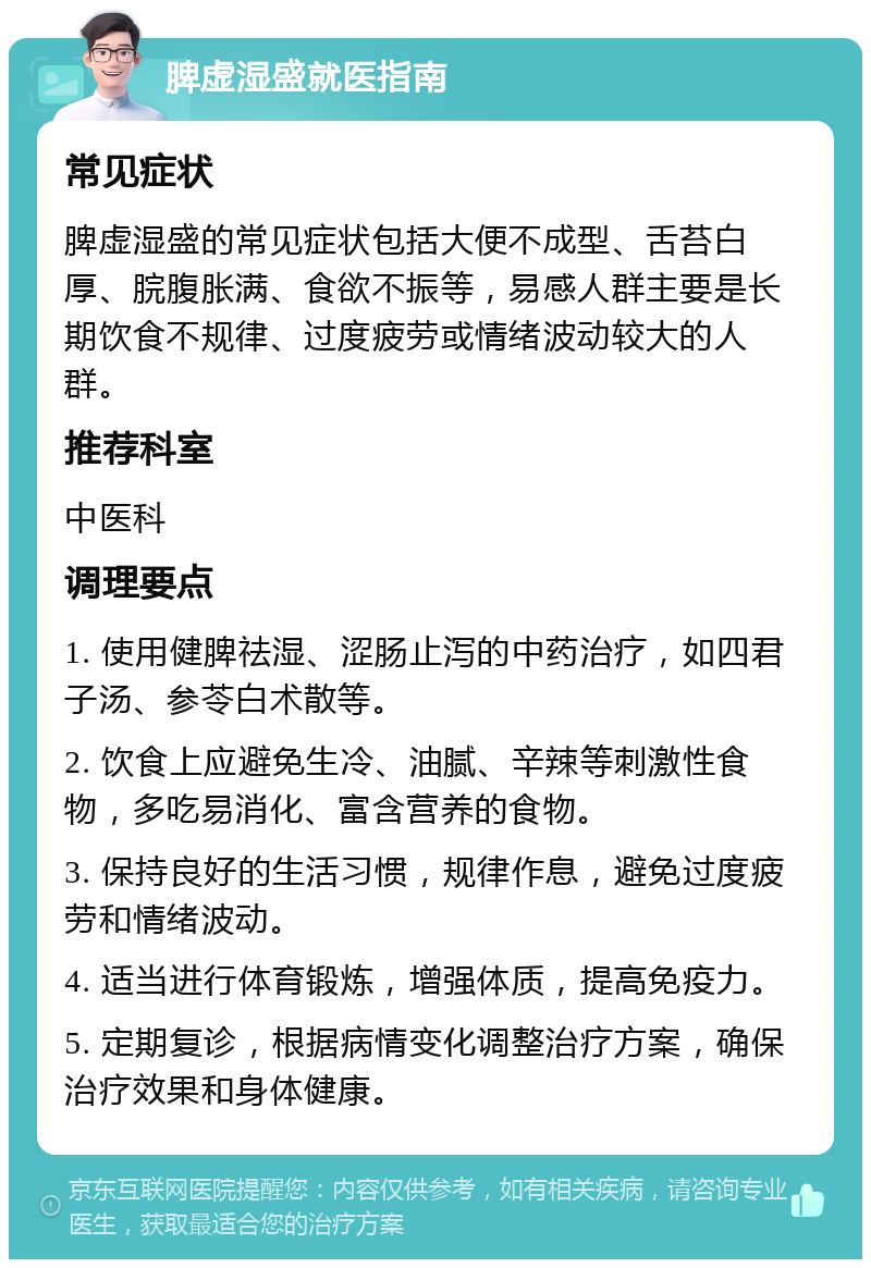 脾虚湿盛就医指南 常见症状 脾虚湿盛的常见症状包括大便不成型、舌苔白厚、脘腹胀满、食欲不振等，易感人群主要是长期饮食不规律、过度疲劳或情绪波动较大的人群。 推荐科室 中医科 调理要点 1. 使用健脾祛湿、涩肠止泻的中药治疗，如四君子汤、参苓白术散等。 2. 饮食上应避免生冷、油腻、辛辣等刺激性食物，多吃易消化、富含营养的食物。 3. 保持良好的生活习惯，规律作息，避免过度疲劳和情绪波动。 4. 适当进行体育锻炼，增强体质，提高免疫力。 5. 定期复诊，根据病情变化调整治疗方案，确保治疗效果和身体健康。