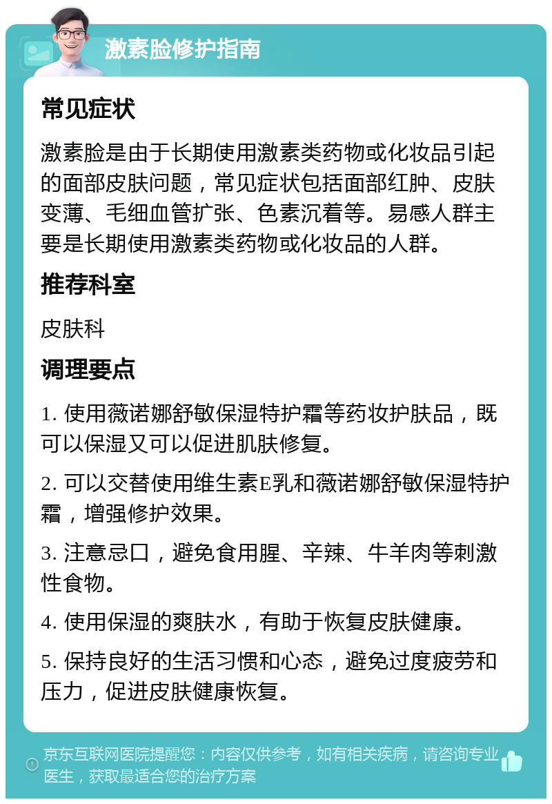 激素脸修护指南 常见症状 激素脸是由于长期使用激素类药物或化妆品引起的面部皮肤问题，常见症状包括面部红肿、皮肤变薄、毛细血管扩张、色素沉着等。易感人群主要是长期使用激素类药物或化妆品的人群。 推荐科室 皮肤科 调理要点 1. 使用薇诺娜舒敏保湿特护霜等药妆护肤品，既可以保湿又可以促进肌肤修复。 2. 可以交替使用维生素E乳和薇诺娜舒敏保湿特护霜，增强修护效果。 3. 注意忌口，避免食用腥、辛辣、牛羊肉等刺激性食物。 4. 使用保湿的爽肤水，有助于恢复皮肤健康。 5. 保持良好的生活习惯和心态，避免过度疲劳和压力，促进皮肤健康恢复。