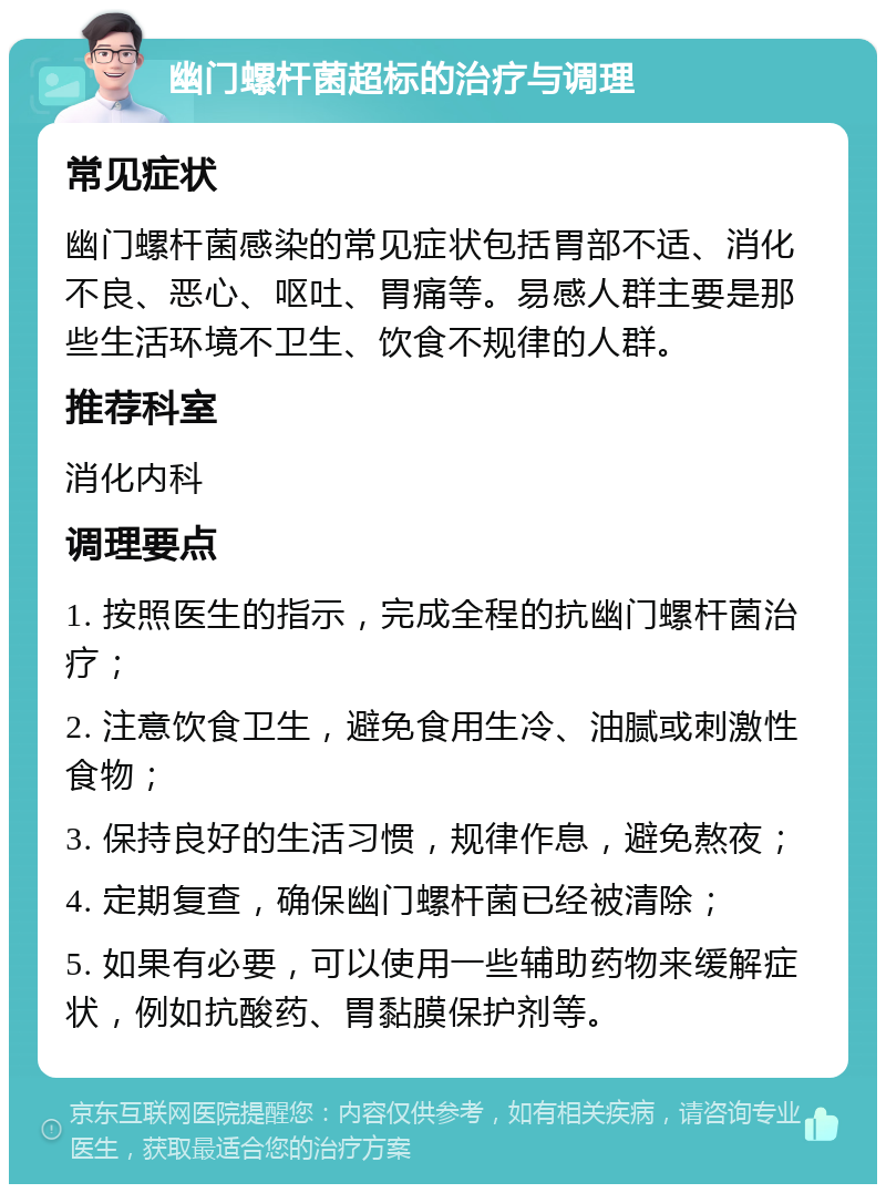 幽门螺杆菌超标的治疗与调理 常见症状 幽门螺杆菌感染的常见症状包括胃部不适、消化不良、恶心、呕吐、胃痛等。易感人群主要是那些生活环境不卫生、饮食不规律的人群。 推荐科室 消化内科 调理要点 1. 按照医生的指示，完成全程的抗幽门螺杆菌治疗； 2. 注意饮食卫生，避免食用生冷、油腻或刺激性食物； 3. 保持良好的生活习惯，规律作息，避免熬夜； 4. 定期复查，确保幽门螺杆菌已经被清除； 5. 如果有必要，可以使用一些辅助药物来缓解症状，例如抗酸药、胃黏膜保护剂等。