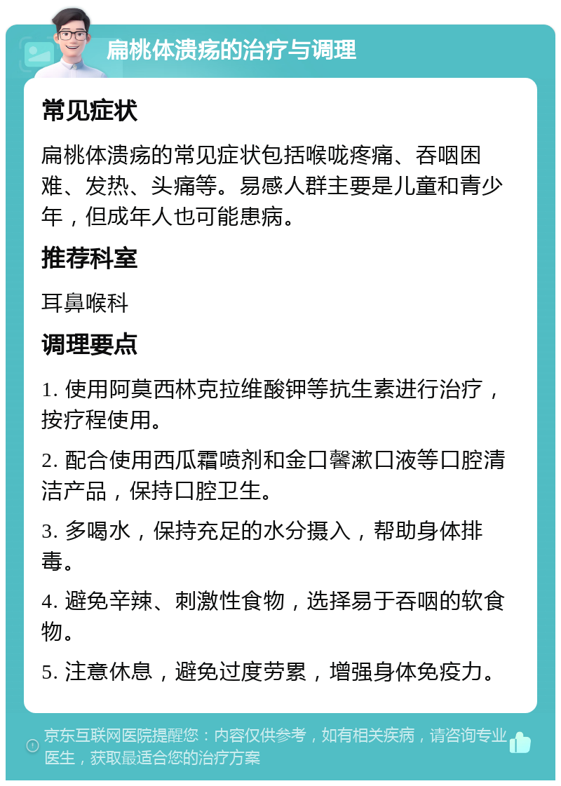 扁桃体溃疡的治疗与调理 常见症状 扁桃体溃疡的常见症状包括喉咙疼痛、吞咽困难、发热、头痛等。易感人群主要是儿童和青少年，但成年人也可能患病。 推荐科室 耳鼻喉科 调理要点 1. 使用阿莫西林克拉维酸钾等抗生素进行治疗，按疗程使用。 2. 配合使用西瓜霜喷剂和金口馨漱口液等口腔清洁产品，保持口腔卫生。 3. 多喝水，保持充足的水分摄入，帮助身体排毒。 4. 避免辛辣、刺激性食物，选择易于吞咽的软食物。 5. 注意休息，避免过度劳累，增强身体免疫力。