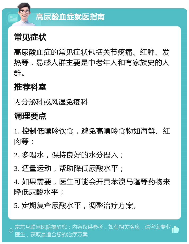 高尿酸血症就医指南 常见症状 高尿酸血症的常见症状包括关节疼痛、红肿、发热等，易感人群主要是中老年人和有家族史的人群。 推荐科室 内分泌科或风湿免疫科 调理要点 1. 控制低嘌呤饮食，避免高嘌呤食物如海鲜、红肉等； 2. 多喝水，保持良好的水分摄入； 3. 适量运动，帮助降低尿酸水平； 4. 如果需要，医生可能会开具苯溴马隆等药物来降低尿酸水平； 5. 定期复查尿酸水平，调整治疗方案。