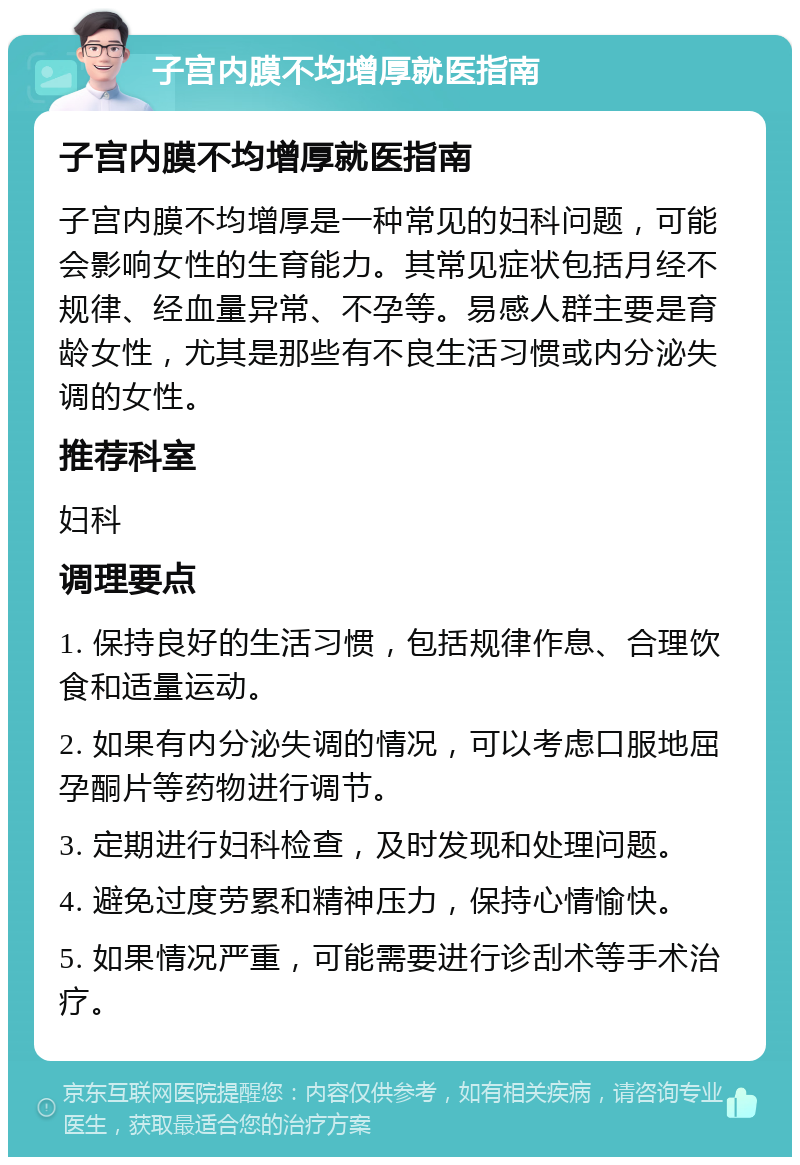 子宫内膜不均增厚就医指南 子宫内膜不均增厚就医指南 子宫内膜不均增厚是一种常见的妇科问题，可能会影响女性的生育能力。其常见症状包括月经不规律、经血量异常、不孕等。易感人群主要是育龄女性，尤其是那些有不良生活习惯或内分泌失调的女性。 推荐科室 妇科 调理要点 1. 保持良好的生活习惯，包括规律作息、合理饮食和适量运动。 2. 如果有内分泌失调的情况，可以考虑口服地屈孕酮片等药物进行调节。 3. 定期进行妇科检查，及时发现和处理问题。 4. 避免过度劳累和精神压力，保持心情愉快。 5. 如果情况严重，可能需要进行诊刮术等手术治疗。