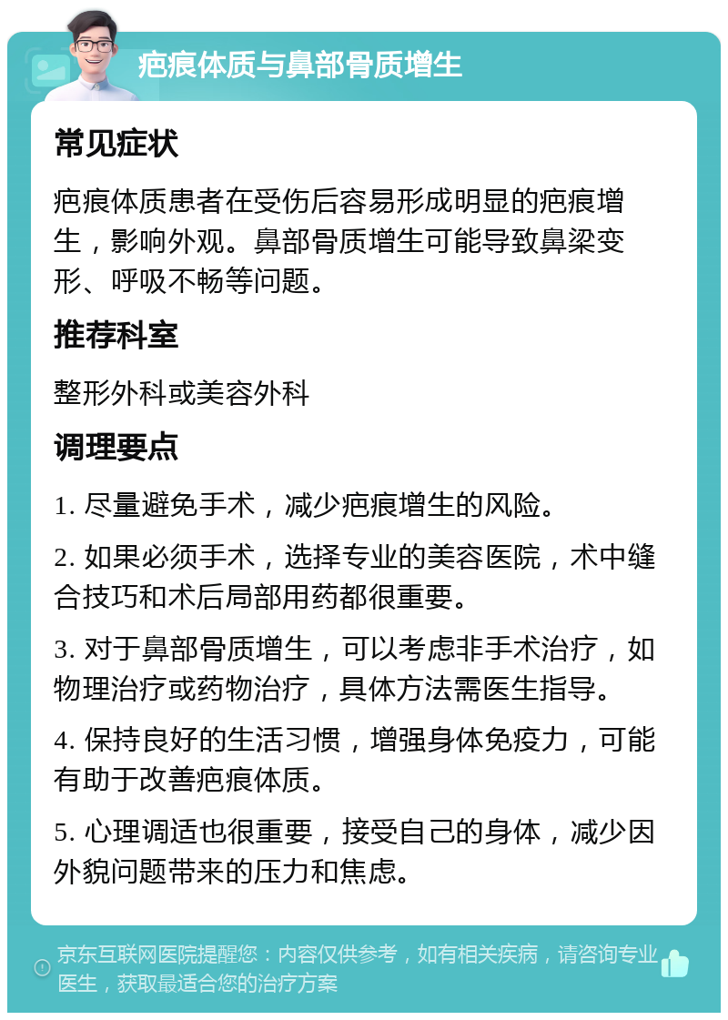 疤痕体质与鼻部骨质增生 常见症状 疤痕体质患者在受伤后容易形成明显的疤痕增生，影响外观。鼻部骨质增生可能导致鼻梁变形、呼吸不畅等问题。 推荐科室 整形外科或美容外科 调理要点 1. 尽量避免手术，减少疤痕增生的风险。 2. 如果必须手术，选择专业的美容医院，术中缝合技巧和术后局部用药都很重要。 3. 对于鼻部骨质增生，可以考虑非手术治疗，如物理治疗或药物治疗，具体方法需医生指导。 4. 保持良好的生活习惯，增强身体免疫力，可能有助于改善疤痕体质。 5. 心理调适也很重要，接受自己的身体，减少因外貌问题带来的压力和焦虑。