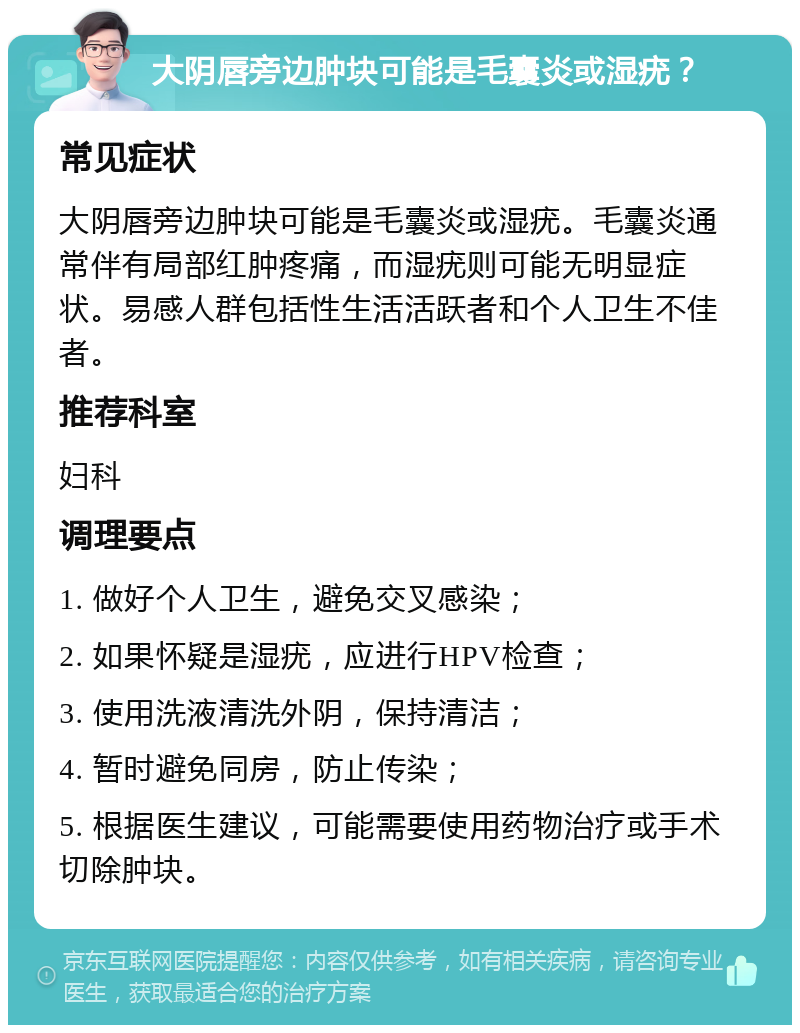 大阴唇旁边肿块可能是毛囊炎或湿疣？ 常见症状 大阴唇旁边肿块可能是毛囊炎或湿疣。毛囊炎通常伴有局部红肿疼痛，而湿疣则可能无明显症状。易感人群包括性生活活跃者和个人卫生不佳者。 推荐科室 妇科 调理要点 1. 做好个人卫生，避免交叉感染； 2. 如果怀疑是湿疣，应进行HPV检查； 3. 使用洗液清洗外阴，保持清洁； 4. 暂时避免同房，防止传染； 5. 根据医生建议，可能需要使用药物治疗或手术切除肿块。