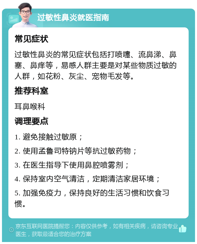 过敏性鼻炎就医指南 常见症状 过敏性鼻炎的常见症状包括打喷嚏、流鼻涕、鼻塞、鼻痒等，易感人群主要是对某些物质过敏的人群，如花粉、灰尘、宠物毛发等。 推荐科室 耳鼻喉科 调理要点 1. 避免接触过敏原； 2. 使用孟鲁司特钠片等抗过敏药物； 3. 在医生指导下使用鼻腔喷雾剂； 4. 保持室内空气清洁，定期清洁家居环境； 5. 加强免疫力，保持良好的生活习惯和饮食习惯。