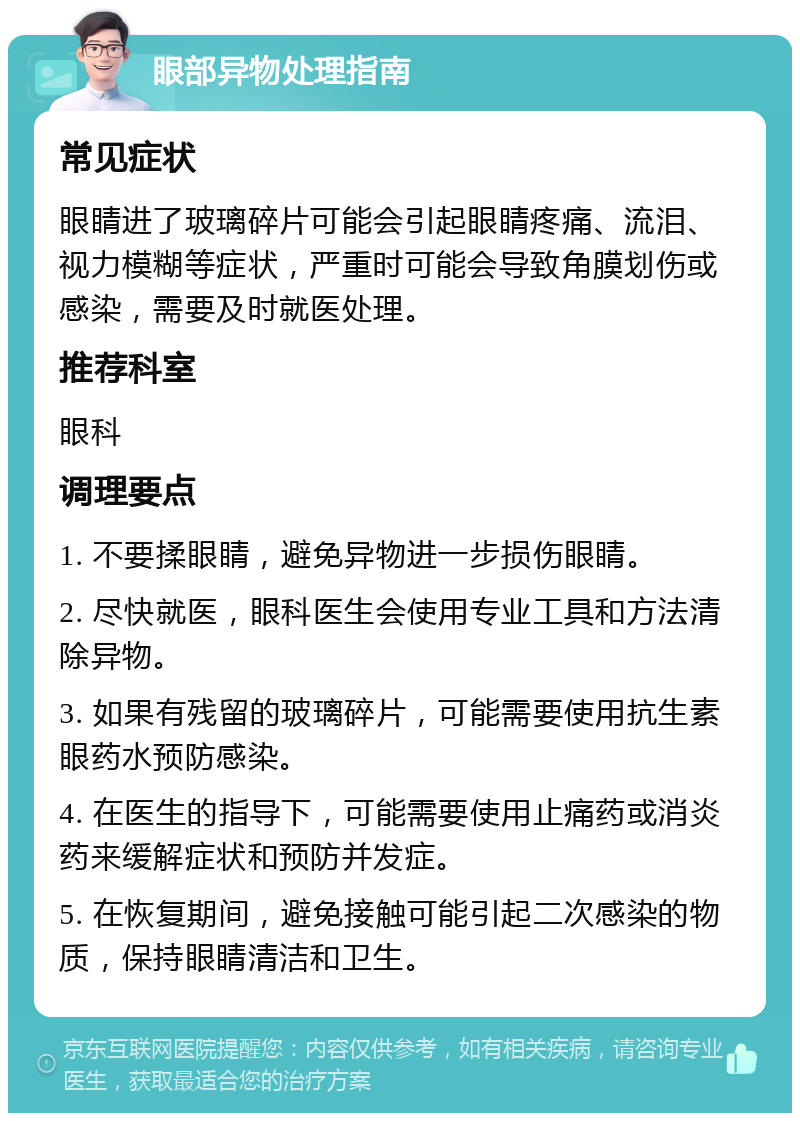 眼部异物处理指南 常见症状 眼睛进了玻璃碎片可能会引起眼睛疼痛、流泪、视力模糊等症状，严重时可能会导致角膜划伤或感染，需要及时就医处理。 推荐科室 眼科 调理要点 1. 不要揉眼睛，避免异物进一步损伤眼睛。 2. 尽快就医，眼科医生会使用专业工具和方法清除异物。 3. 如果有残留的玻璃碎片，可能需要使用抗生素眼药水预防感染。 4. 在医生的指导下，可能需要使用止痛药或消炎药来缓解症状和预防并发症。 5. 在恢复期间，避免接触可能引起二次感染的物质，保持眼睛清洁和卫生。