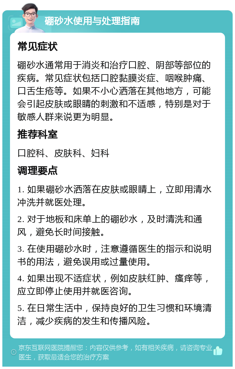 硼砂水使用与处理指南 常见症状 硼砂水通常用于消炎和治疗口腔、阴部等部位的疾病。常见症状包括口腔黏膜炎症、咽喉肿痛、口舌生疮等。如果不小心洒落在其他地方，可能会引起皮肤或眼睛的刺激和不适感，特别是对于敏感人群来说更为明显。 推荐科室 口腔科、皮肤科、妇科 调理要点 1. 如果硼砂水洒落在皮肤或眼睛上，立即用清水冲洗并就医处理。 2. 对于地板和床单上的硼砂水，及时清洗和通风，避免长时间接触。 3. 在使用硼砂水时，注意遵循医生的指示和说明书的用法，避免误用或过量使用。 4. 如果出现不适症状，例如皮肤红肿、瘙痒等，应立即停止使用并就医咨询。 5. 在日常生活中，保持良好的卫生习惯和环境清洁，减少疾病的发生和传播风险。