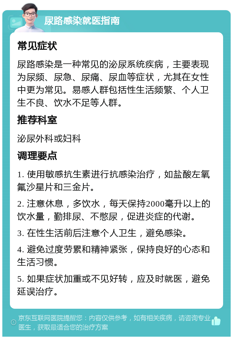 尿路感染就医指南 常见症状 尿路感染是一种常见的泌尿系统疾病，主要表现为尿频、尿急、尿痛、尿血等症状，尤其在女性中更为常见。易感人群包括性生活频繁、个人卫生不良、饮水不足等人群。 推荐科室 泌尿外科或妇科 调理要点 1. 使用敏感抗生素进行抗感染治疗，如盐酸左氧氟沙星片和三金片。 2. 注意休息，多饮水，每天保持2000毫升以上的饮水量，勤排尿、不憋尿，促进炎症的代谢。 3. 在性生活前后注意个人卫生，避免感染。 4. 避免过度劳累和精神紧张，保持良好的心态和生活习惯。 5. 如果症状加重或不见好转，应及时就医，避免延误治疗。