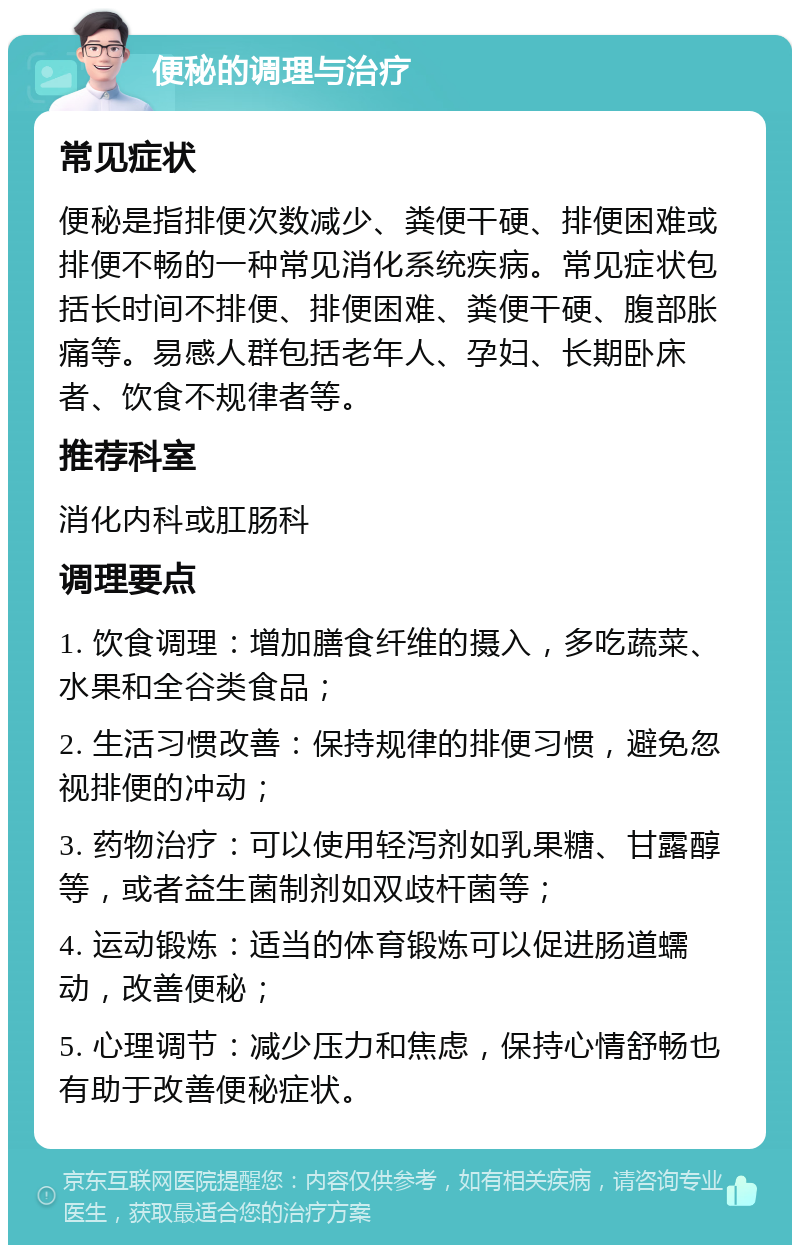 便秘的调理与治疗 常见症状 便秘是指排便次数减少、粪便干硬、排便困难或排便不畅的一种常见消化系统疾病。常见症状包括长时间不排便、排便困难、粪便干硬、腹部胀痛等。易感人群包括老年人、孕妇、长期卧床者、饮食不规律者等。 推荐科室 消化内科或肛肠科 调理要点 1. 饮食调理：增加膳食纤维的摄入，多吃蔬菜、水果和全谷类食品； 2. 生活习惯改善：保持规律的排便习惯，避免忽视排便的冲动； 3. 药物治疗：可以使用轻泻剂如乳果糖、甘露醇等，或者益生菌制剂如双歧杆菌等； 4. 运动锻炼：适当的体育锻炼可以促进肠道蠕动，改善便秘； 5. 心理调节：减少压力和焦虑，保持心情舒畅也有助于改善便秘症状。