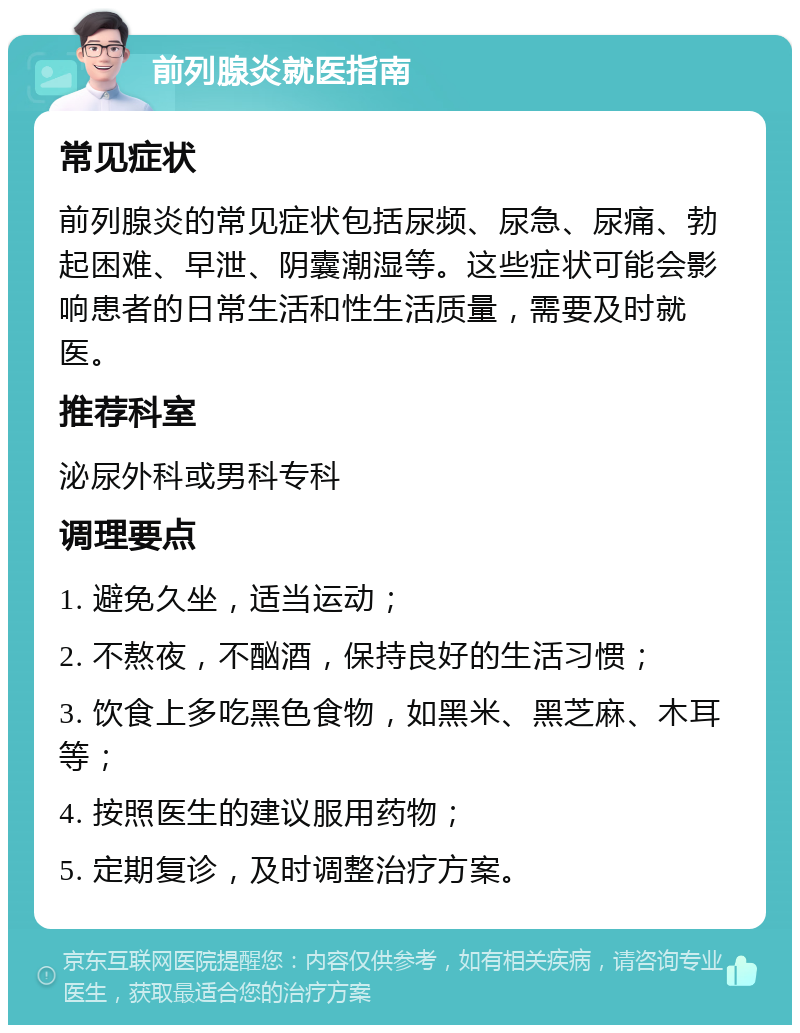 前列腺炎就医指南 常见症状 前列腺炎的常见症状包括尿频、尿急、尿痛、勃起困难、早泄、阴囊潮湿等。这些症状可能会影响患者的日常生活和性生活质量，需要及时就医。 推荐科室 泌尿外科或男科专科 调理要点 1. 避免久坐，适当运动； 2. 不熬夜，不酗酒，保持良好的生活习惯； 3. 饮食上多吃黑色食物，如黑米、黑芝麻、木耳等； 4. 按照医生的建议服用药物； 5. 定期复诊，及时调整治疗方案。