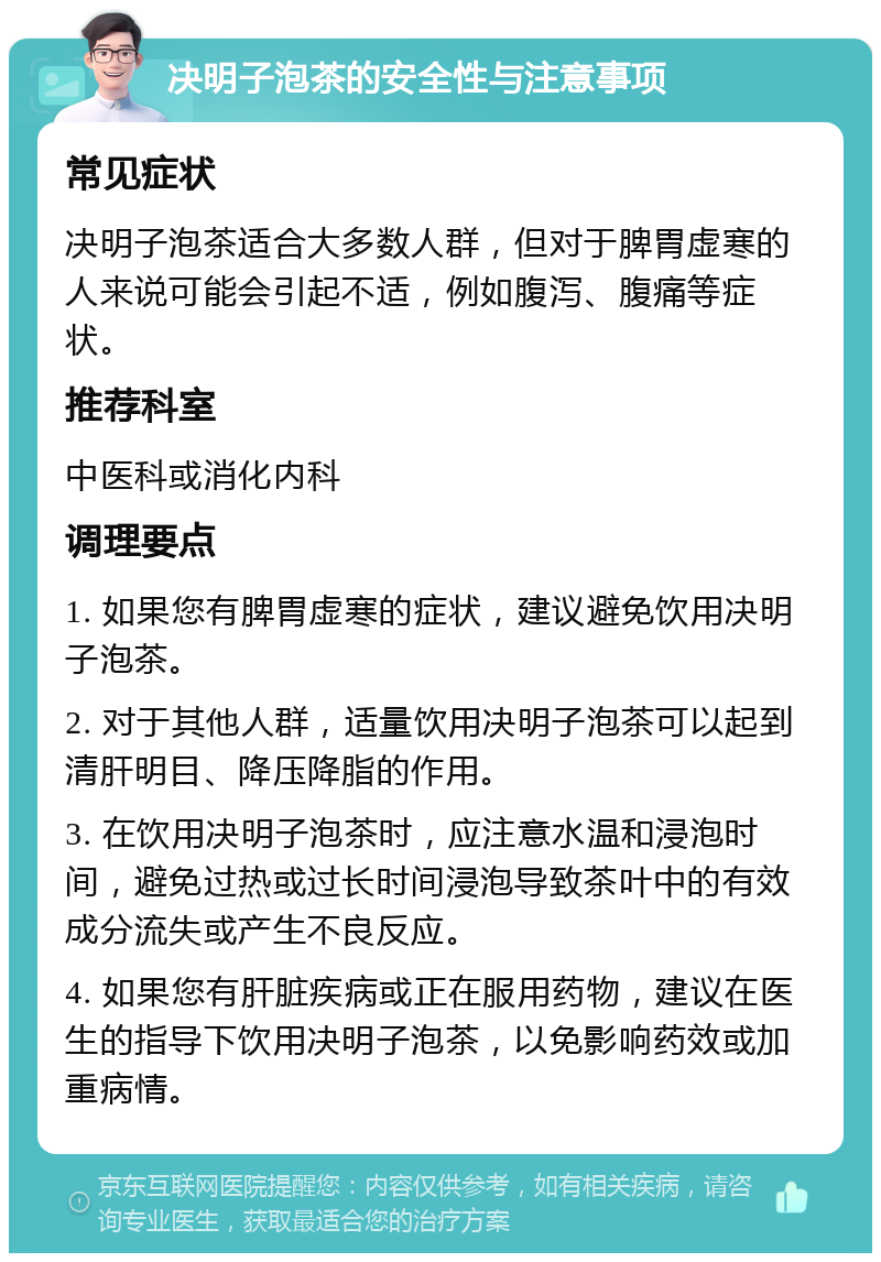 决明子泡茶的安全性与注意事项 常见症状 决明子泡茶适合大多数人群，但对于脾胃虚寒的人来说可能会引起不适，例如腹泻、腹痛等症状。 推荐科室 中医科或消化内科 调理要点 1. 如果您有脾胃虚寒的症状，建议避免饮用决明子泡茶。 2. 对于其他人群，适量饮用决明子泡茶可以起到清肝明目、降压降脂的作用。 3. 在饮用决明子泡茶时，应注意水温和浸泡时间，避免过热或过长时间浸泡导致茶叶中的有效成分流失或产生不良反应。 4. 如果您有肝脏疾病或正在服用药物，建议在医生的指导下饮用决明子泡茶，以免影响药效或加重病情。